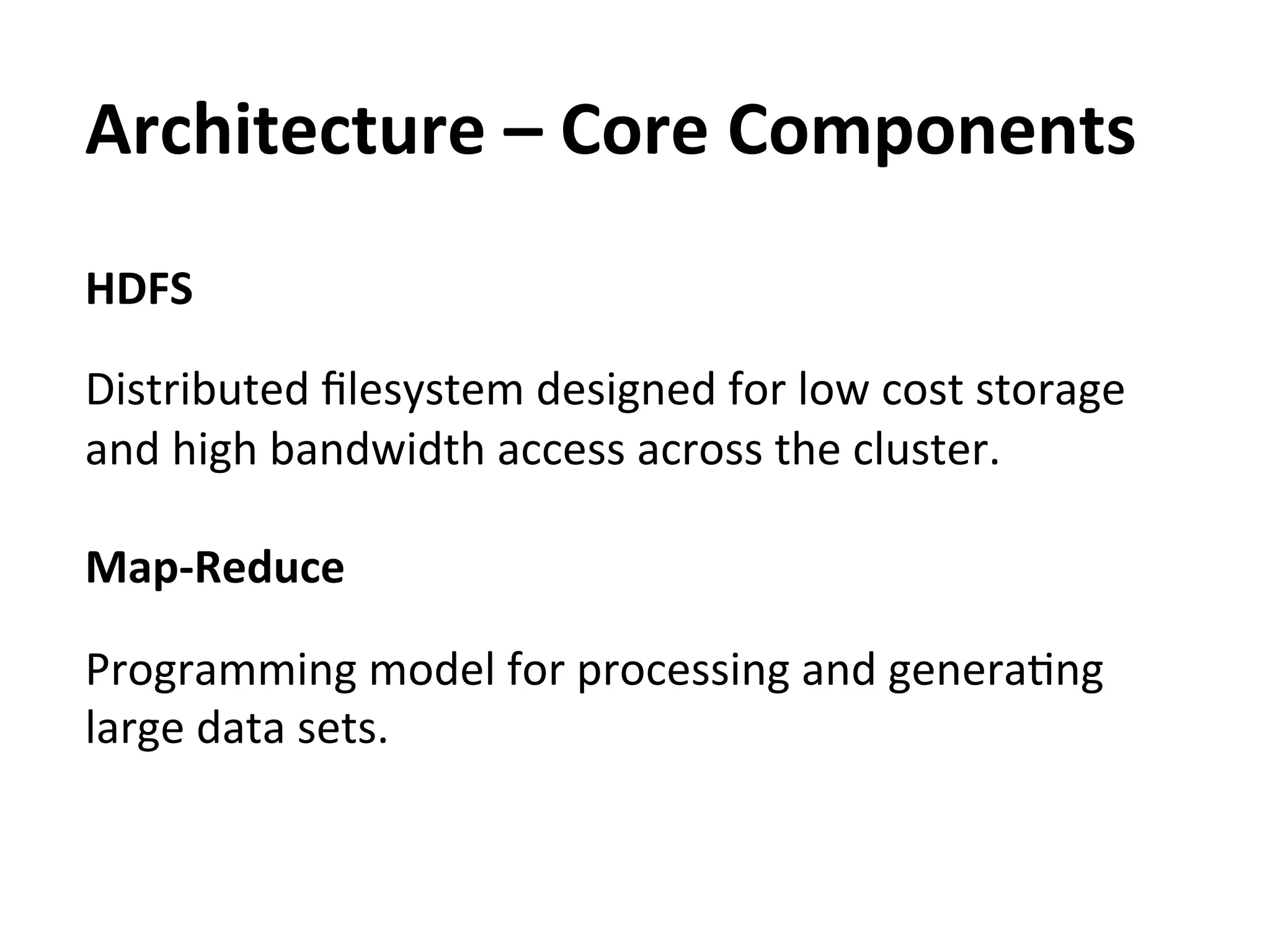 Architecture	
  –	
  Core	
  Components	
  
HDFS	
  
	
  
Distributed	
  ﬁlesystem	
  designed	
  for	
  low	
  cost	
  storage	
  
and	
  high	
  bandwidth	
  access	
  across	
  the	
  cluster.	
  

Map-­‐Reduce	
  
	
  
Programming	
  model	
  for	
  processing	
  and	
  generaEng	
  
large	
  data	
  sets.	
  
 