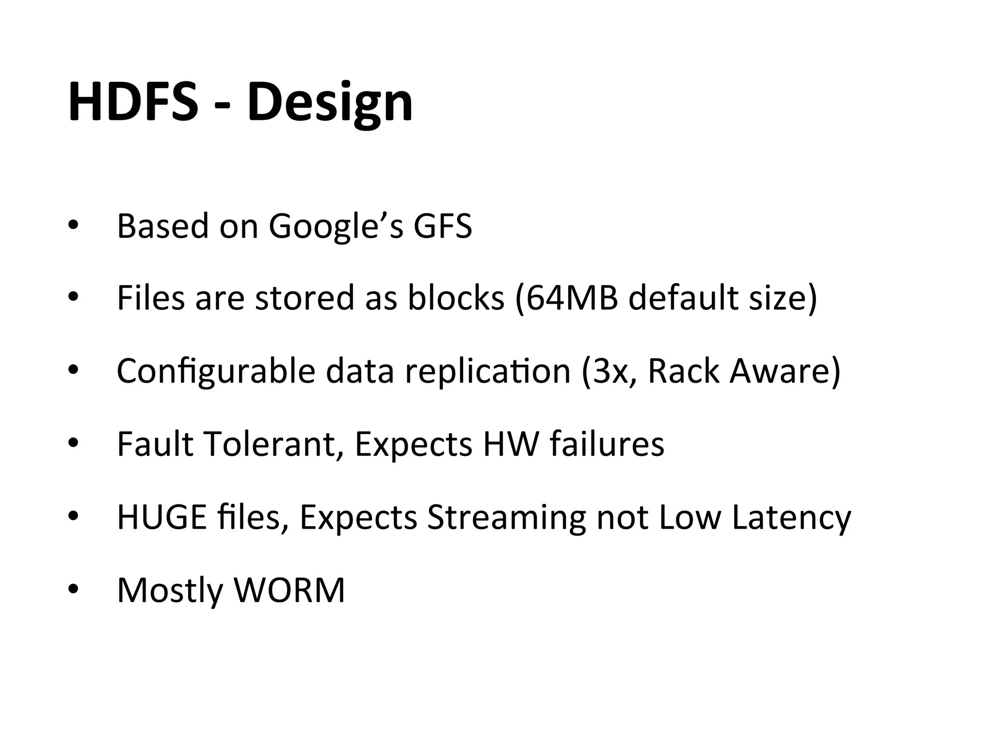 HDFS	
  -­‐	
  Design	
  
•  Based	
  on	
  Google’s	
  GFS	
  
•  Files	
  are	
  stored	
  as	
  blocks	
  (64MB	
  default	
  size)	
  
	
  
•  Conﬁgurable	
  data	
  replicaEon	
  (3x,	
  Rack	
  Aware)	
  
	
  
•  Fault	
  Tolerant,	
  Expects	
  HW	
  failures	
  
•  HUGE	
  ﬁles,	
  Expects	
  Streaming	
  not	
  Low	
  Latency	
  
•  Mostly	
  WORM	
  
 