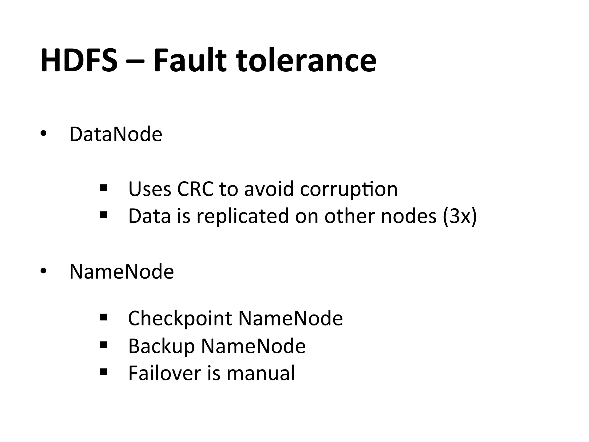 HDFS	
  –	
  Fault	
  tolerance	
  
•  DataNode	
  	
  

        §  Uses	
  CRC	
  to	
  avoid	
  corrupEon	
  
        §  Data	
  is	
  replicated	
  on	
  other	
  nodes	
  (3x)	
  
	
  
•  NameNode	
  
	
  
        §  Checkpoint	
  NameNode	
  
        §  Backup	
  NameNode	
  	
  
        §  Failover	
  is	
  manual	
  
 