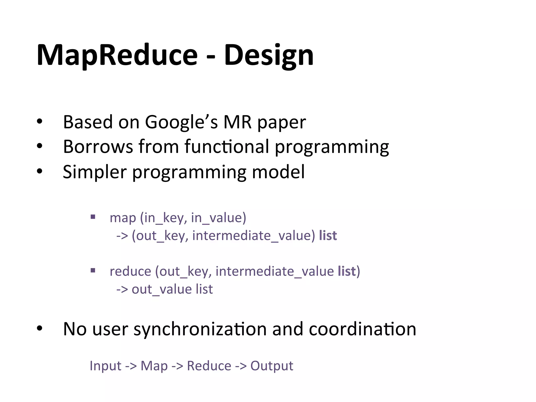 MapReduce	
  -­‐	
  Design	
  
•  Based	
  on	
  Google’s	
  MR	
  paper	
  
•  Borrows	
  from	
  funcEonal	
  programming	
  
•  Simpler	
  programming	
  model	
  
	
  
       §  map	
  (in_key,	
  in_value)	
  
           	
  -­‐>	
  (out_key,	
  intermediate_value)	
  list	
  

       §  reduce	
  (out_key,	
  intermediate_value	
  list)	
  	
  
            -­‐>	
  out_value	
  list	
  
            	
  
•  No	
  user	
  synchronizaEon	
  and	
  coordinaEon	
  
       Input	
  -­‐>	
  Map	
  -­‐>	
  Reduce	
  -­‐>	
  Output	
  
 