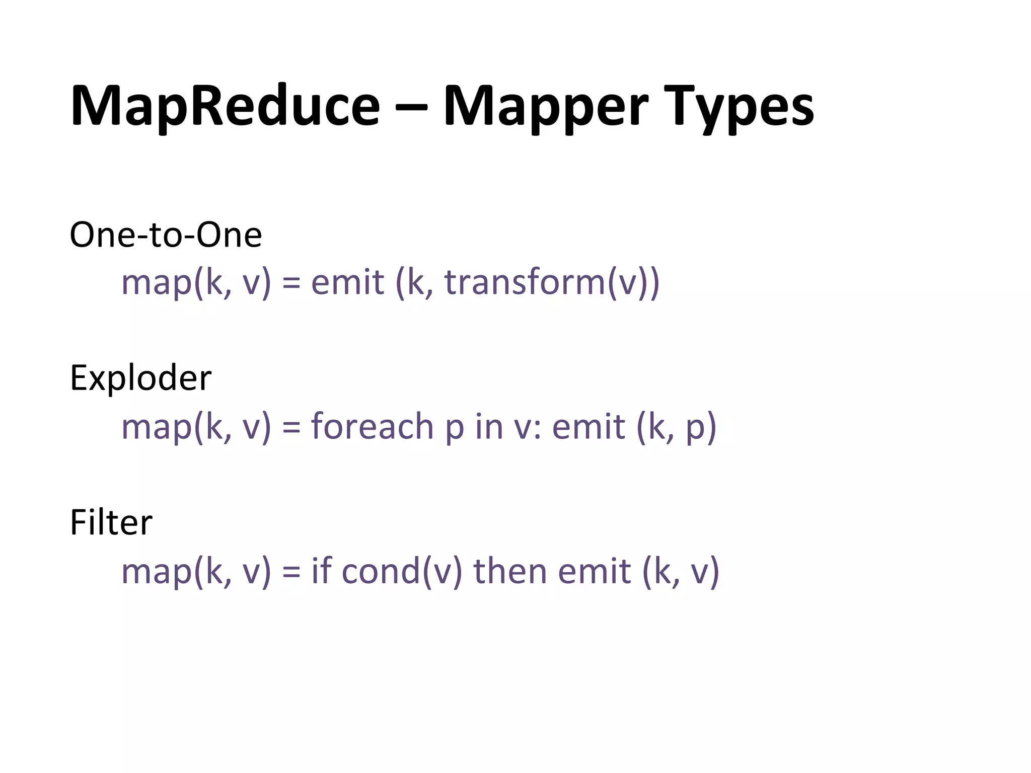 MapReduce	
  –	
  Mapper	
  Types	
  
One-­‐to-­‐One	
  
    map(k,	
  v)	
  =	
  emit	
  (k,	
  transform(v))	
  
    	
  
Exploder	
  
    map(k,	
  v)	
  =	
  foreach	
  p	
  in	
  v:	
  emit	
  (k,	
  p)	
  
    	
  
Filter	
  
    map(k,	
  v)	
  =	
  if	
  cond(v)	
  then	
  emit	
  (k,	
  v)	
  
 