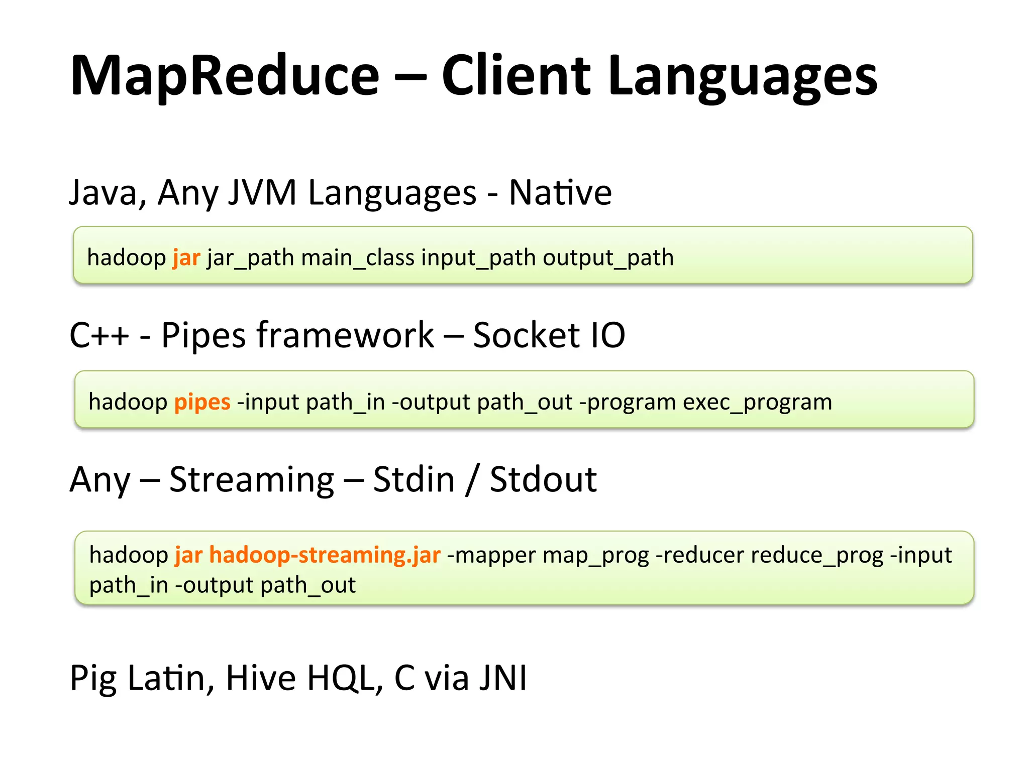 MapReduce	
  –	
  Client	
  Languages	
  
Java,	
  Any	
  JVM	
  Languages	
  -­‐	
  NaEve	
  
	
   hadoop	
  jar	
  jar_path	
  main_class	
  input_path	
  output_path	
  
	
  
C++	
  -­‐	
  Pipes	
  framework	
  –	
  Socket	
  IO	
  
	
   hadoop	
  pipes	
  -­‐input	
  path_in	
  -­‐output	
  path_out	
  -­‐program	
  exec_program	
  
	
  
Any	
  –	
  Streaming	
  –	
  Stdin	
  /	
  Stdout	
  
        	
  
	
   hadoop	
  jar	
  hadoop-­‐streaming.jar	
  -­‐mapper	
  map_prog	
  -­‐reducer	
  reduce_prog	
  -­‐input	
  
     path_in	
  -­‐output	
  path_out	
  
	
  
	
  
Pig	
  LaEn,	
  Hive	
  HQL,	
  C	
  via	
  JNI	
  
 
