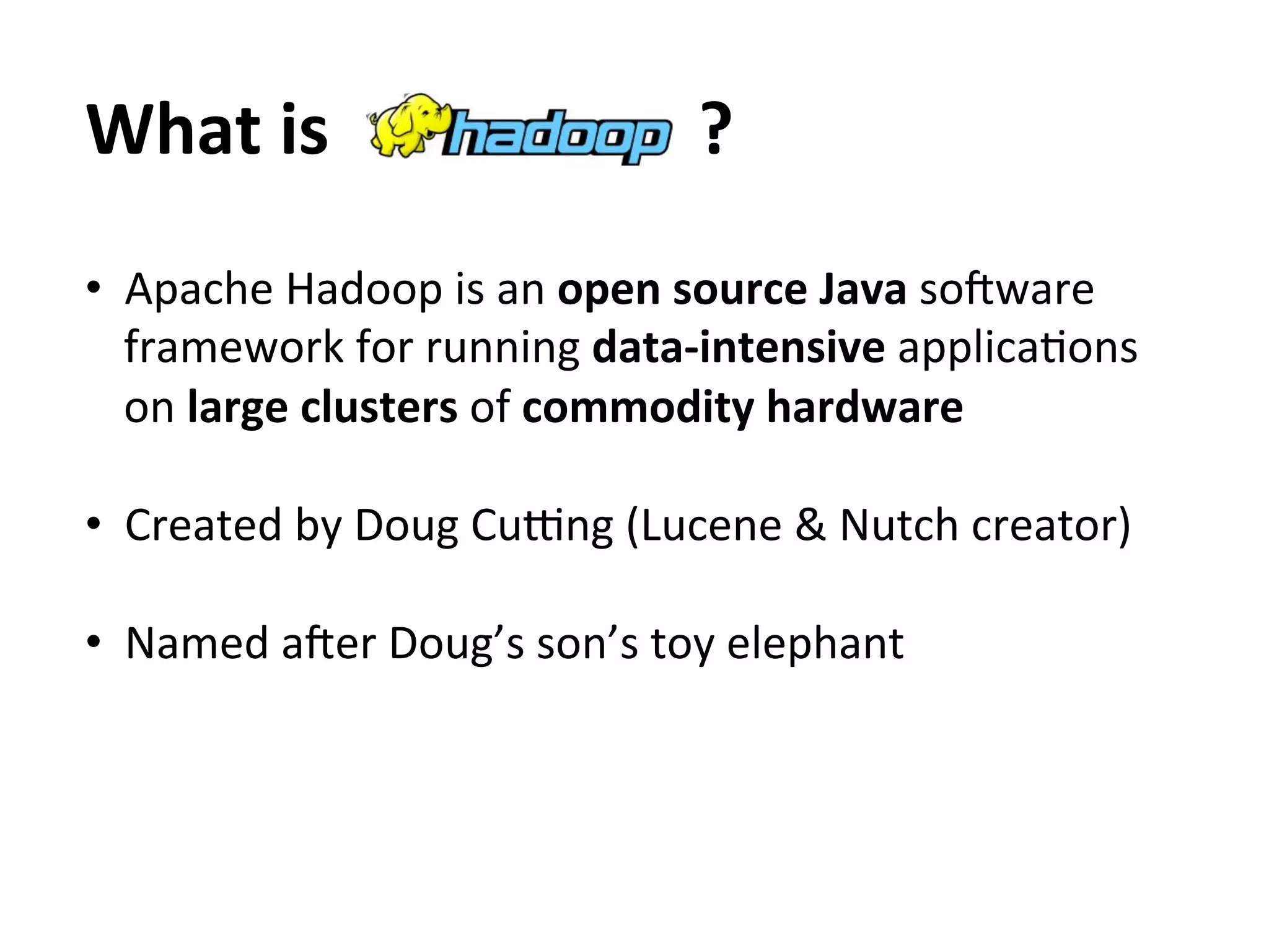 What	
  is	
  	
  	
  	
  	
  	
  	
  	
  	
  	
  	
  	
  	
  	
  	
  	
  	
  	
  	
  	
  	
  ?	
  
•  Apache	
  Hadoop	
  is	
  an	
  open	
  source	
  Java	
  soSware	
  
   framework	
  for	
  running	
  data-­‐intensive	
  applicaEons	
  
   on	
  large	
  clusters	
  of	
  commodity	
  hardware	
  

•  Created	
  by	
  Doug	
  CuVng	
  (Lucene	
  &	
  Nutch	
  creator)	
  

•  Named	
  aSer	
  Doug’s	
  son’s	
  toy	
  elephant	
  
 