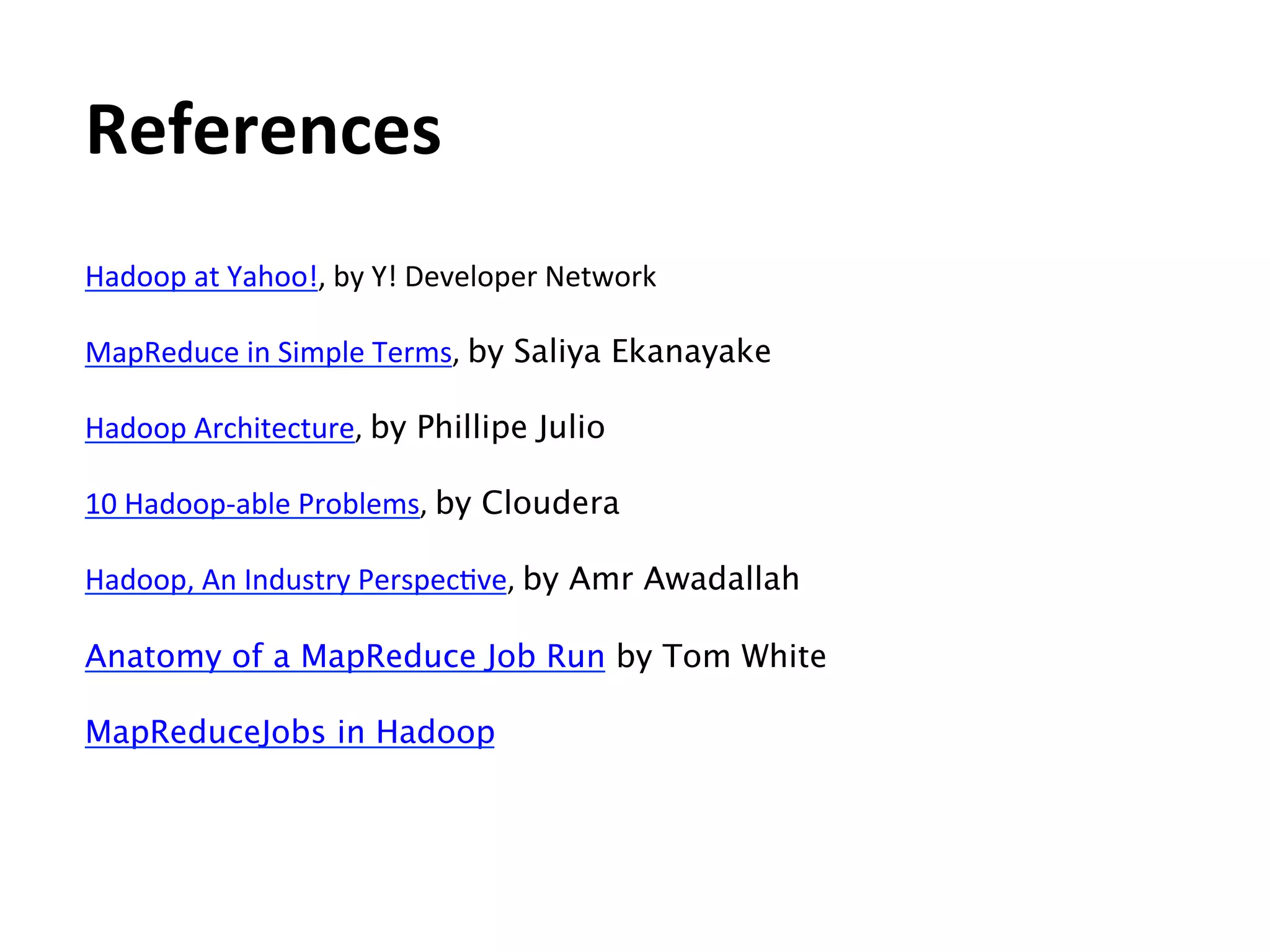 References	
  
Hadoop	
  at	
  Yahoo!,	
  by	
  Y!	
  Developer	
  Network	
  
	
  
MapReduce	
  in	
  Simple	
  Terms,	
  by Saliya Ekanayake	
  
	
  
Hadoop	
  Architecture,	
  by Phillipe Julio	
  
	
  
10	
  Hadoop-­‐able	
  Problems,	
  by Cloudera	
  
	
  
Hadoop,	
  An	
  Industry	
  PerspecEve,	
  by Amr Awadallah

Anatomy of a MapReduce Job Run by Tom White

MapReduceJobs in Hadoop

 