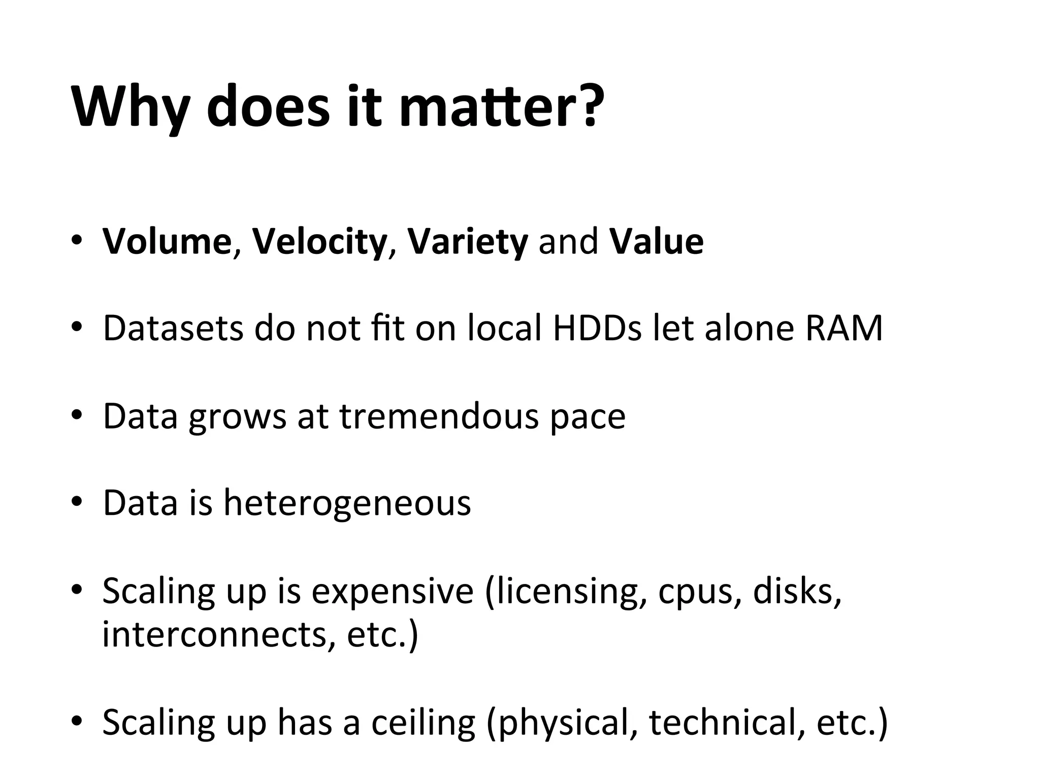 Why	
  does	
  it	
  maEer?	
  
	
  



•  Volume,	
  Velocity,	
  Variety	
  and	
  Value	
  

•  Datasets	
  do	
  not	
  ﬁt	
  on	
  local	
  HDDs	
  let	
  alone	
  RAM	
  

•  Data	
  grows	
  at	
  tremendous	
  pace	
  

•  Data	
  is	
  heterogeneous	
  
	
  
•  Scaling	
  up	
  is	
  expensive	
  (licensing,	
  cpus,	
  disks,	
  
     interconnects,	
  etc.)	
  

•  Scaling	
  up	
  has	
  a	
  ceiling	
  (physical,	
  technical,	
  etc.)	
  
 