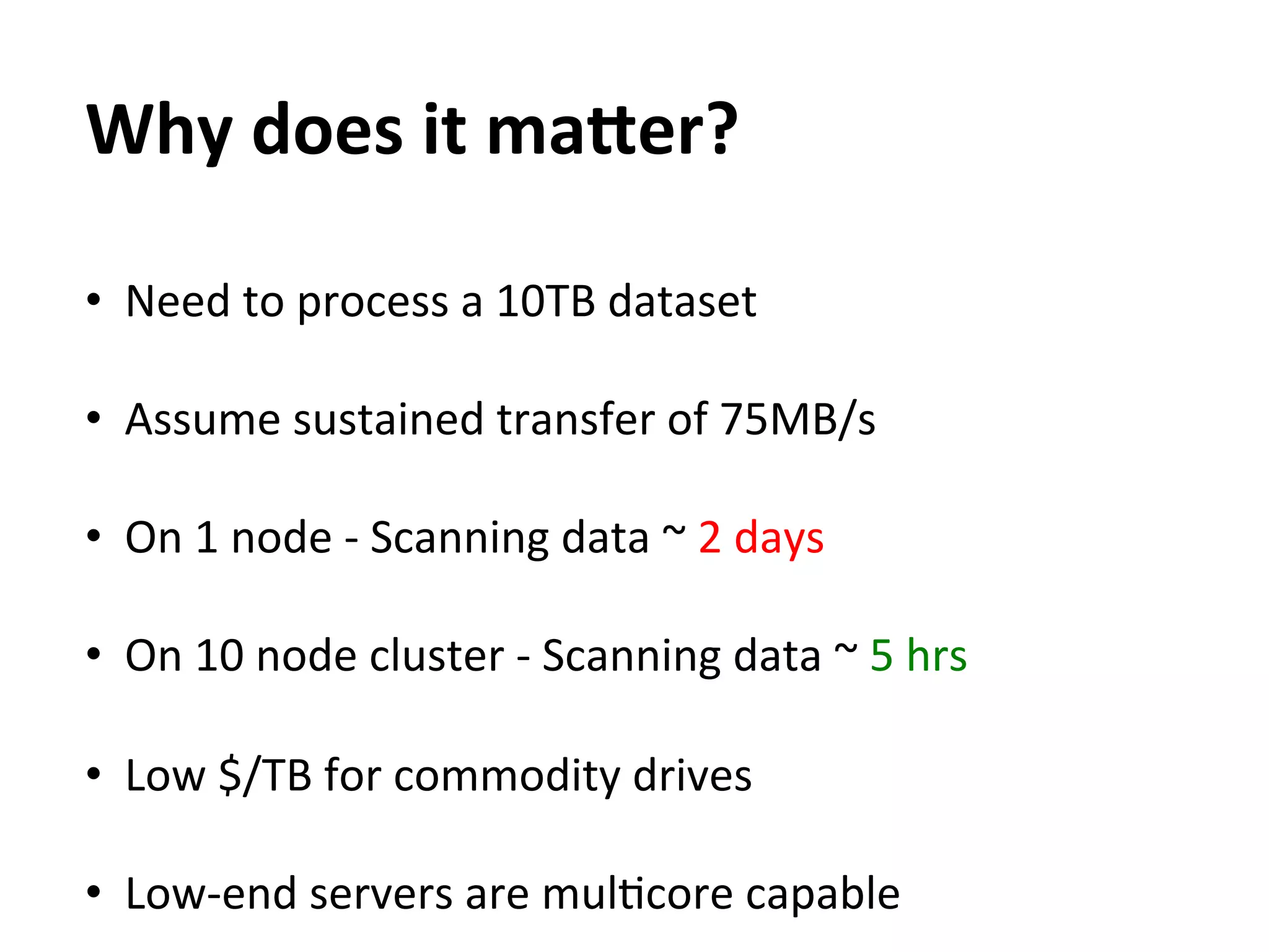 Why	
  does	
  it	
  maEer?	
  
	
  



•  Need	
  to	
  process	
  a	
  10TB	
  dataset	
  

•  Assume	
  sustained	
  transfer	
  of	
  75MB/s	
  

•  On	
  1	
  node	
  -­‐	
  Scanning	
  data	
  ~	
  2	
  days	
  	
  

•  On	
  10	
  node	
  cluster	
  -­‐	
  Scanning	
  data	
  ~	
  5	
  hrs	
  

•  Low	
  $/TB	
  for	
  commodity	
  drives	
  

•  Low-­‐end	
  servers	
  are	
  mulEcore	
  capable	
  
 