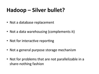 Hadoop	
  –	
  Silver	
  bullet?	
  
•  Not	
  a	
  database	
  replacement	
  

•  Not	
  a	
  data	
  warehousing	
  (complements	
  it)	
  

•  Not	
  for	
  interacEve	
  reporEng	
  
	
  
•  Not	
  a	
  general	
  purpose	
  storage	
  mechanism	
  

•  Not	
  for	
  problems	
  that	
  are	
  not	
  parallelizable	
  in	
  a	
  
   share-­‐nothing	
  fashion	
  
 