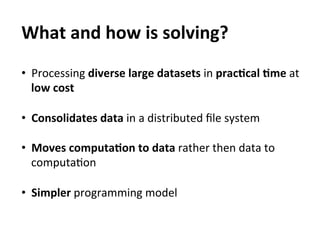 What	
  and	
  how	
  is	
  solving?	
  
	
  



•  Processing	
  diverse	
  large	
  datasets	
  in	
  pracAcal	
  Ame	
  at	
  
     low	
  cost	
  
	
  
•  Consolidates	
  data	
  in	
  a	
  distributed	
  ﬁle	
  system	
  

•  Moves	
  computaAon	
  to	
  data	
  rather	
  then	
  data	
  to	
  
   computaEon	
  

•  Simpler	
  programming	
  model	
  
 