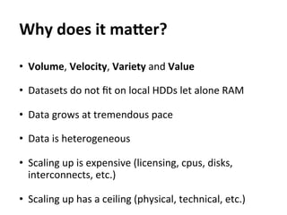 Why	
  does	
  it	
  maEer?	
  
	
  



•  Volume,	
  Velocity,	
  Variety	
  and	
  Value	
  

•  Datasets	
  do	
  not	
  ﬁt	
  on	
  local	
  HDDs	
  let	
  alone	
  RAM	
  

•  Data	
  grows	
  at	
  tremendous	
  pace	
  

•  Data	
  is	
  heterogeneous	
  
	
  
•  Scaling	
  up	
  is	
  expensive	
  (licensing,	
  cpus,	
  disks,	
  
     interconnects,	
  etc.)	
  

•  Scaling	
  up	
  has	
  a	
  ceiling	
  (physical,	
  technical,	
  etc.)	
  
 