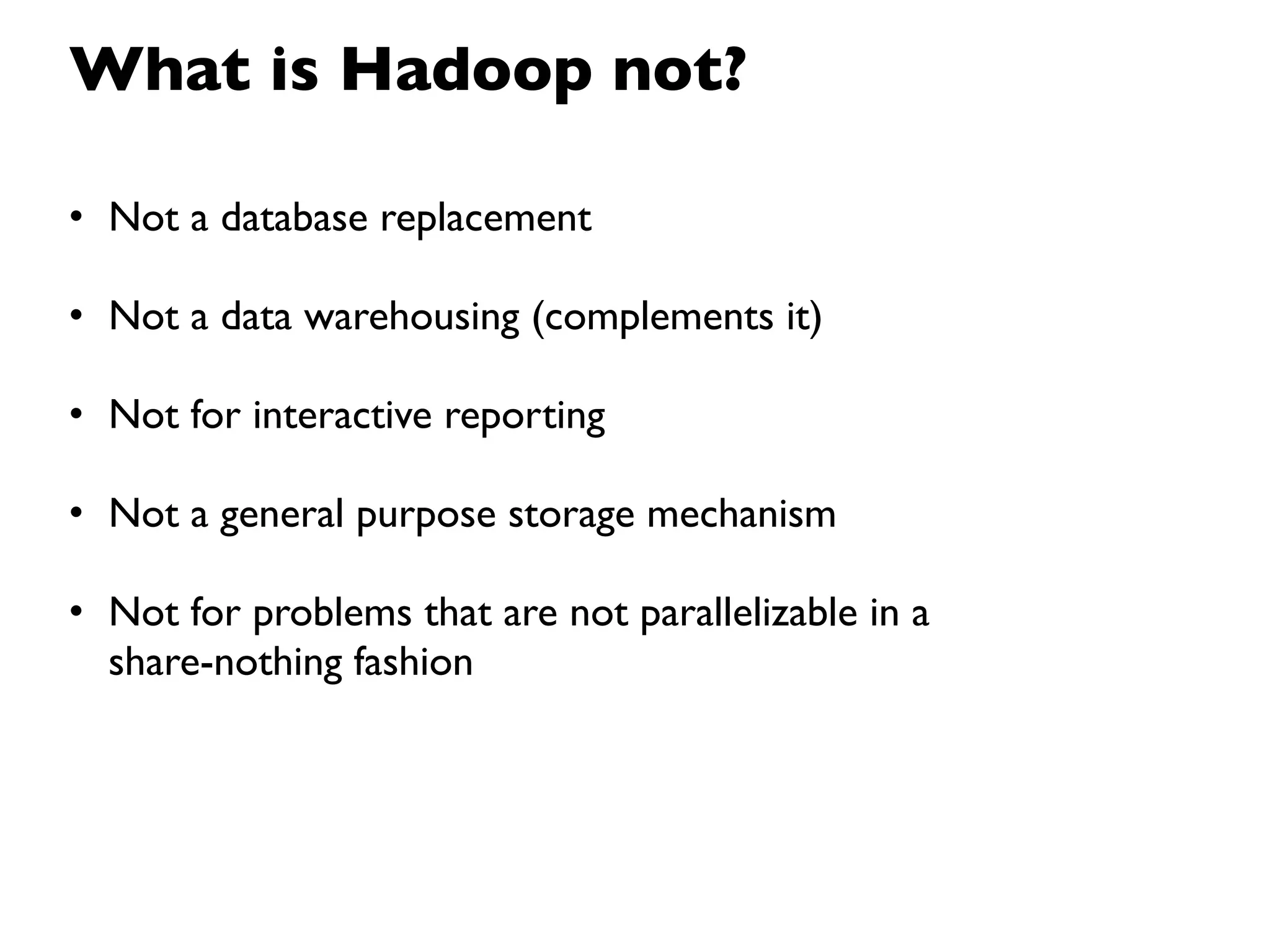 What is Hadoop not?

• Not a database replacement

• Not a data warehousing (complements it)

• Not for interactive reporting

• Not a general purpose storage mechanism

• Not for problems that are not parallelizable in a
  share-nothing fashion
 