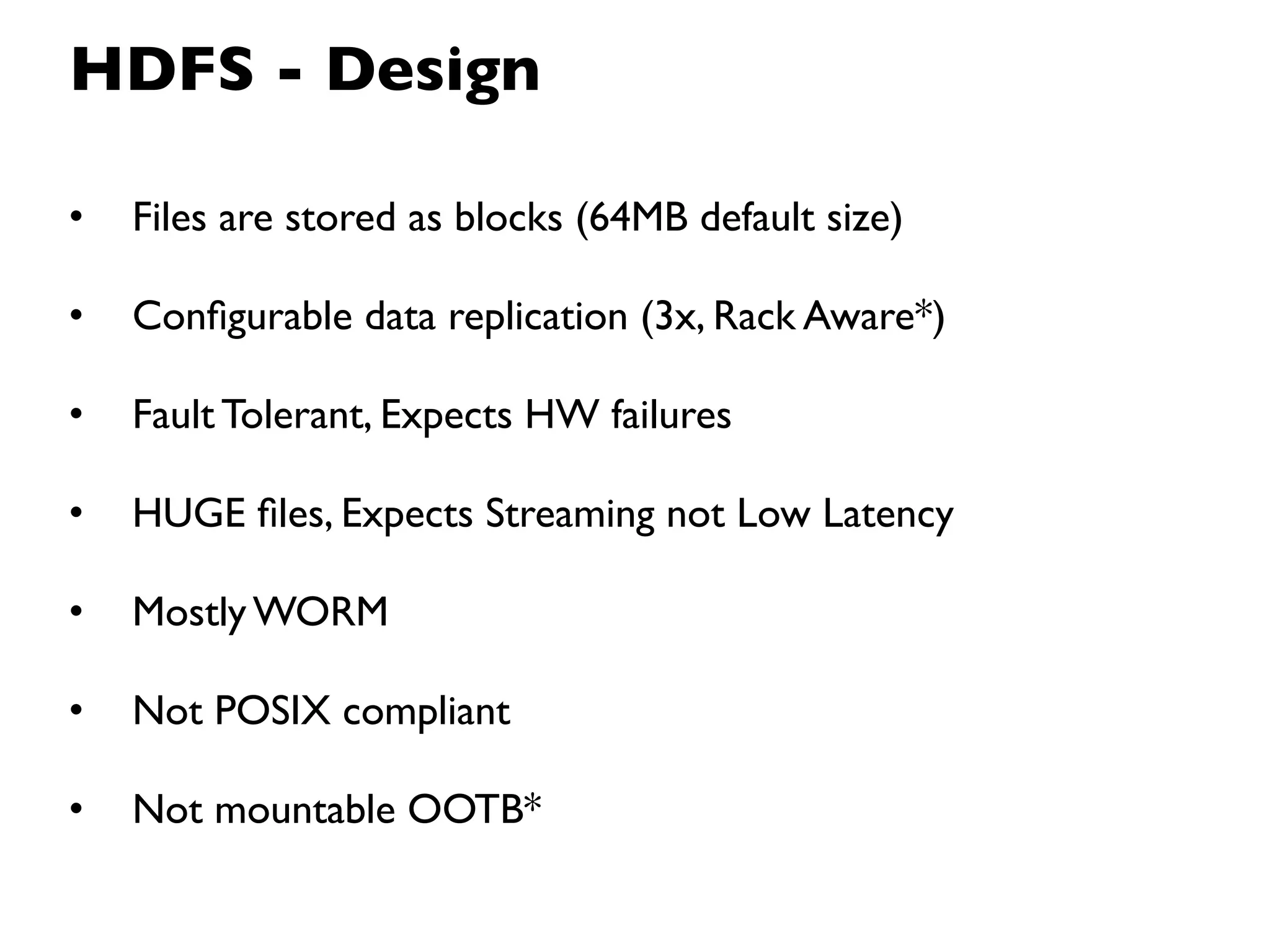 HDFS - Design

•   Files are stored as blocks (64MB default size)

•   Conﬁgurable data replication (3x, Rack Aware*)

•   Fault Tolerant, Expects HW failures

•   HUGE ﬁles, Expects Streaming not Low Latency

•   Mostly WORM

•   Not POSIX compliant

•   Not mountable OOTB*
 