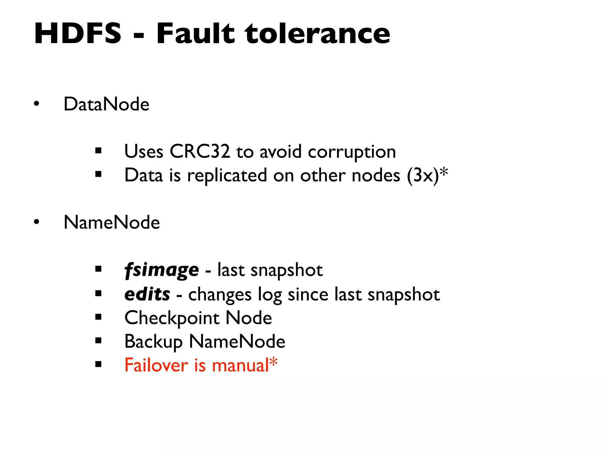 HDFS - Fault tolerance

•   DataNode

         Uses CRC32 to avoid corruption
         Data is replicated on other nodes (3x)*

•   NameNode

         fsimage - last snapshot
         edits - changes log since last snapshot
         Checkpoint Node
         Backup NameNode
         Failover is manual*
 