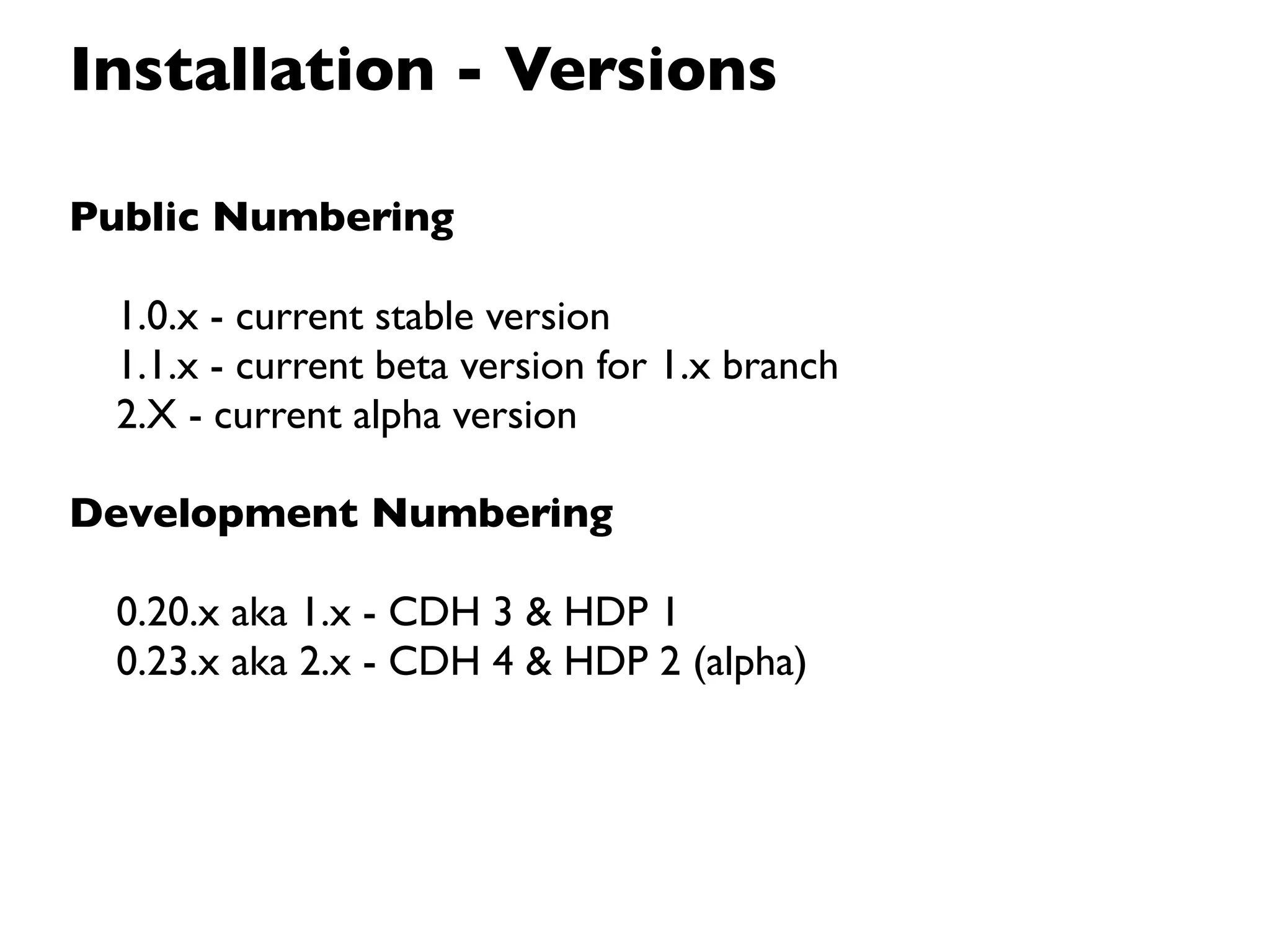 Installation - Versions

Public Numbering

 1.0.x - current stable version
 1.1.x - current beta version for 1.x branch
 2.X - current alpha version

Development Numbering

 0.20.x aka 1.x - CDH 3 & HDP 1
 0.23.x aka 2.x - CDH 4 & HDP 2 (alpha)
 