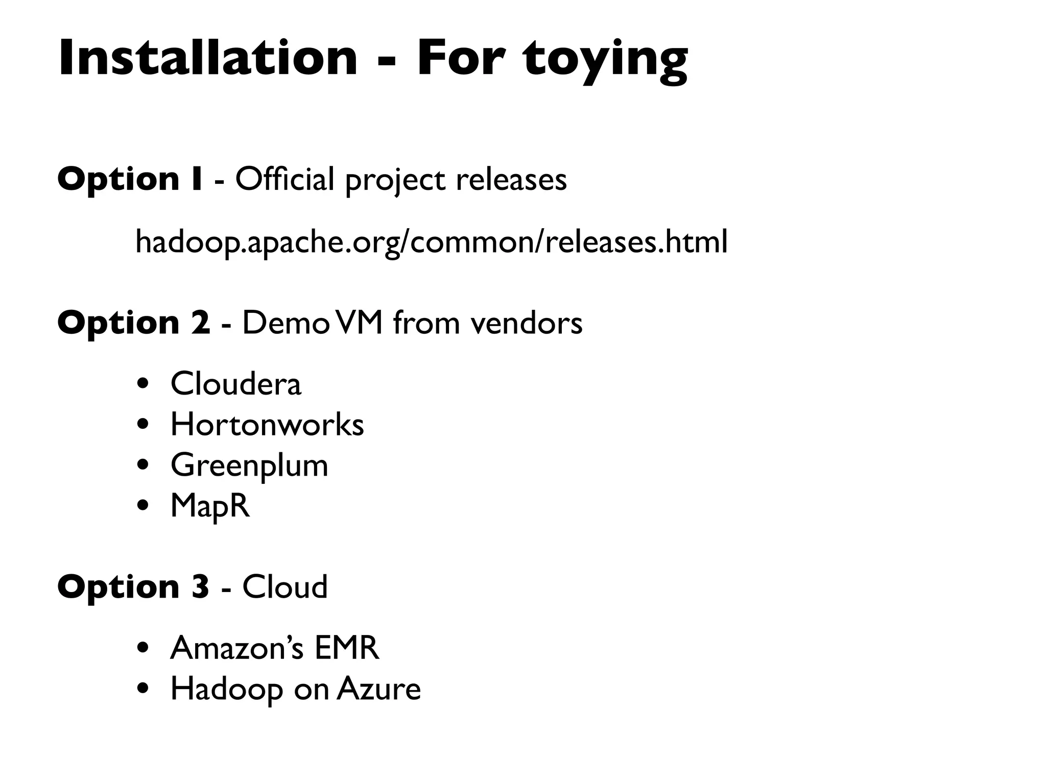 Installation - For toying

Option I - Ofﬁcial project releases
     hadoop.apache.org/common/releases.html

Option 2 - Demo VM from vendors
     •   Cloudera
     •   Hortonworks
     •   Greenplum
     •   MapR

Option 3 - Cloud
     • Amazon’s EMR
     • Hadoop on Azure
 