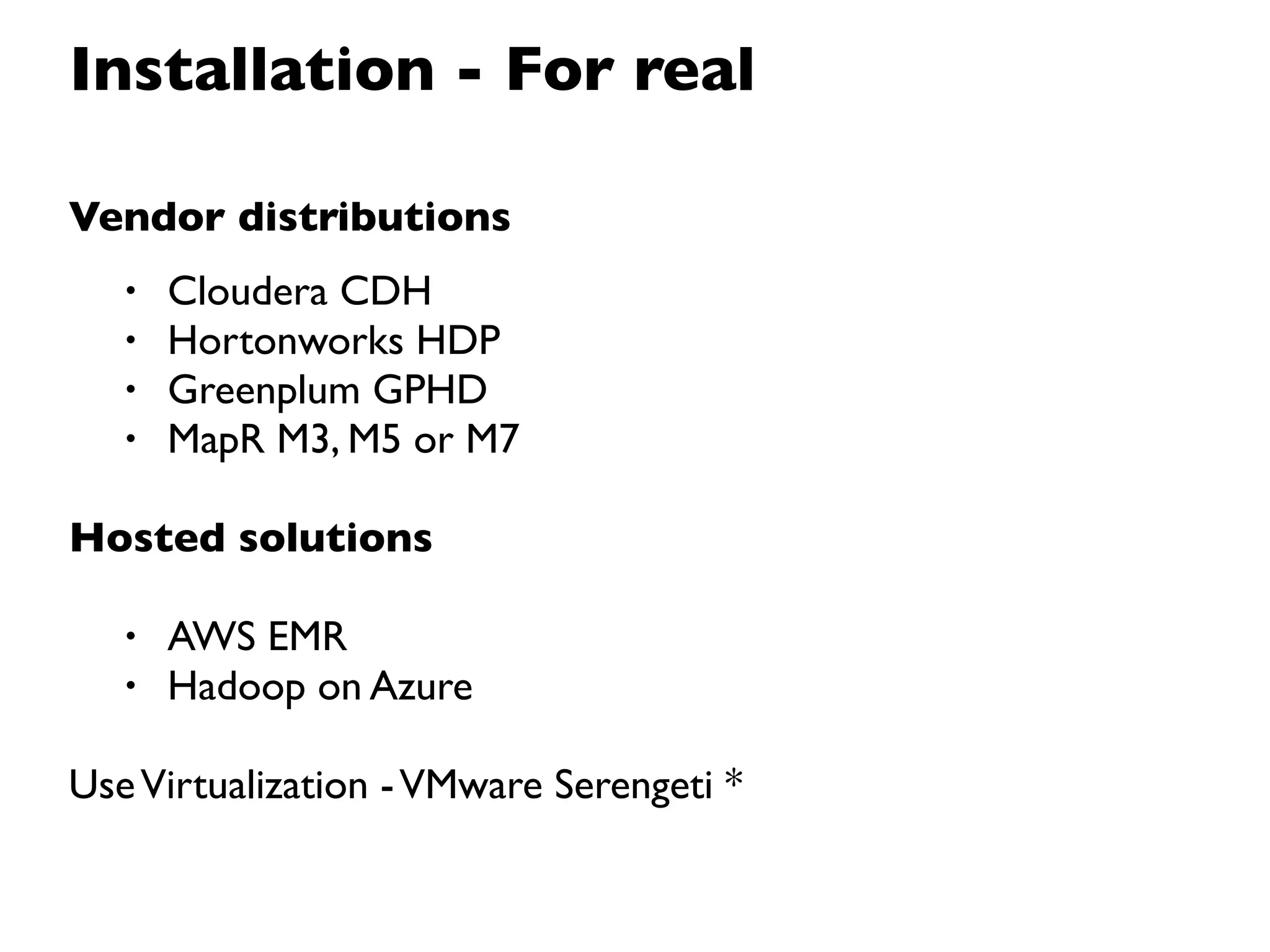 Installation - For real

Vendor distributions
   •   Cloudera CDH
   •   Hortonworks HDP
   •   Greenplum GPHD
   •   MapR M3, M5 or M7

Hosted solutions

   •   AWS EMR
   •   Hadoop on Azure

Use Virtualization - VMware Serengeti *
 
