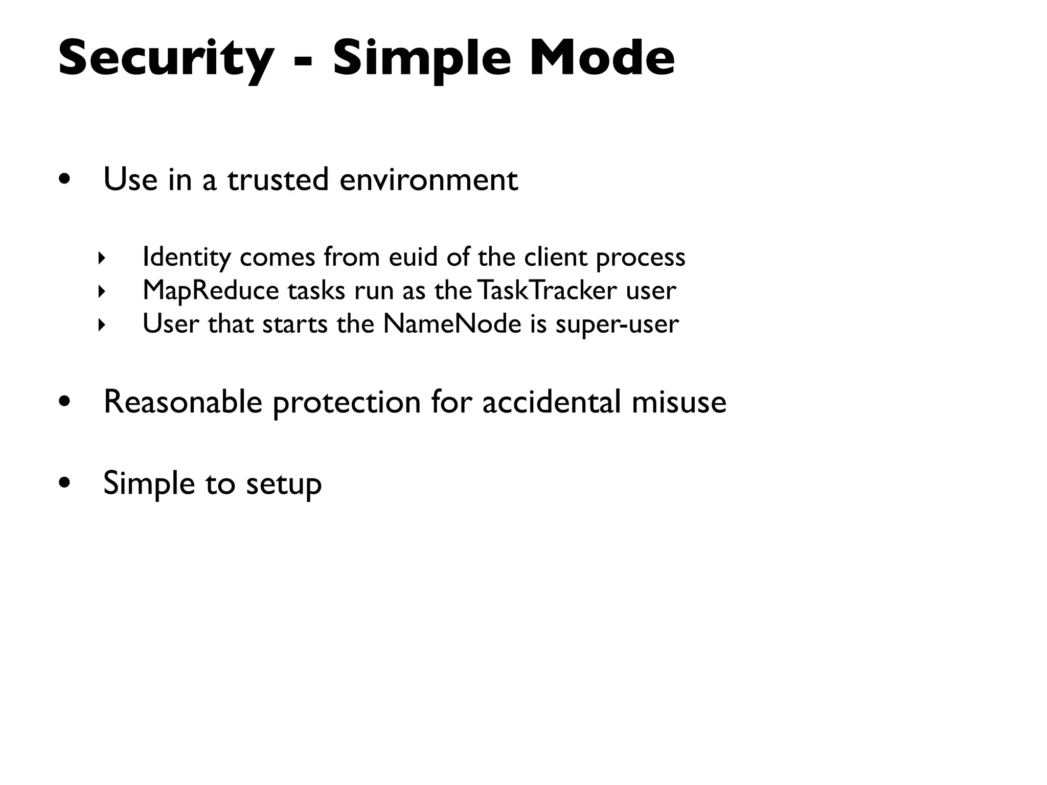 Security - Simple Mode

• Use in a trusted environment
  ‣   Identity comes from euid of the client process
  ‣   MapReduce tasks run as the TaskTracker user
  ‣   User that starts the NameNode is super-user

• Reasonable protection for accidental misuse
• Simple to setup
 