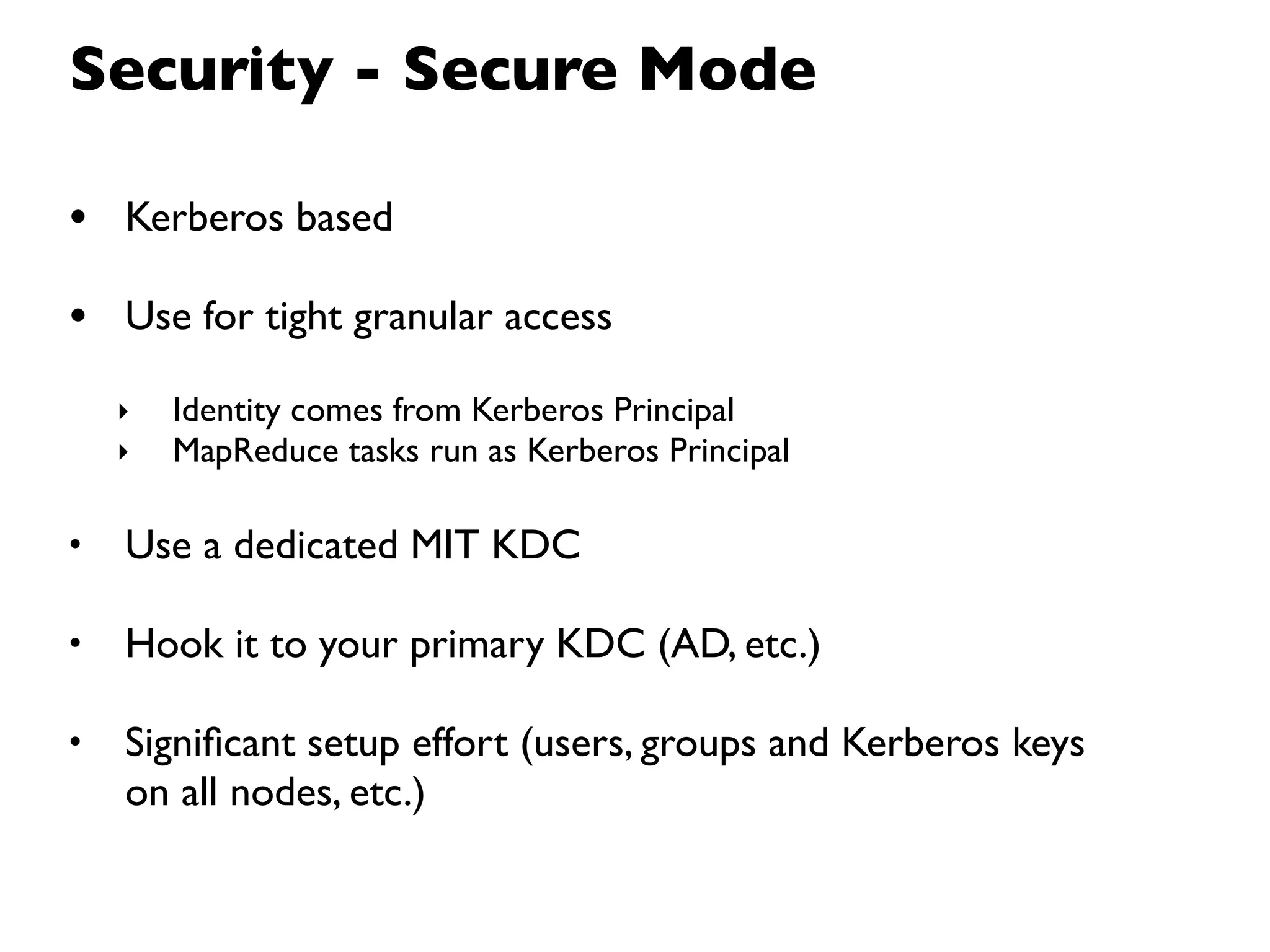 Security - Secure Mode

• Kerberos based
• Use for tight granular access
    ‣   Identity comes from Kerberos Principal
    ‣   MapReduce tasks run as Kerberos Principal

•   Use a dedicated MIT KDC

•   Hook it to your primary KDC (AD, etc.)

•   Signiﬁcant setup effort (users, groups and Kerberos keys
    on all nodes, etc.)
 