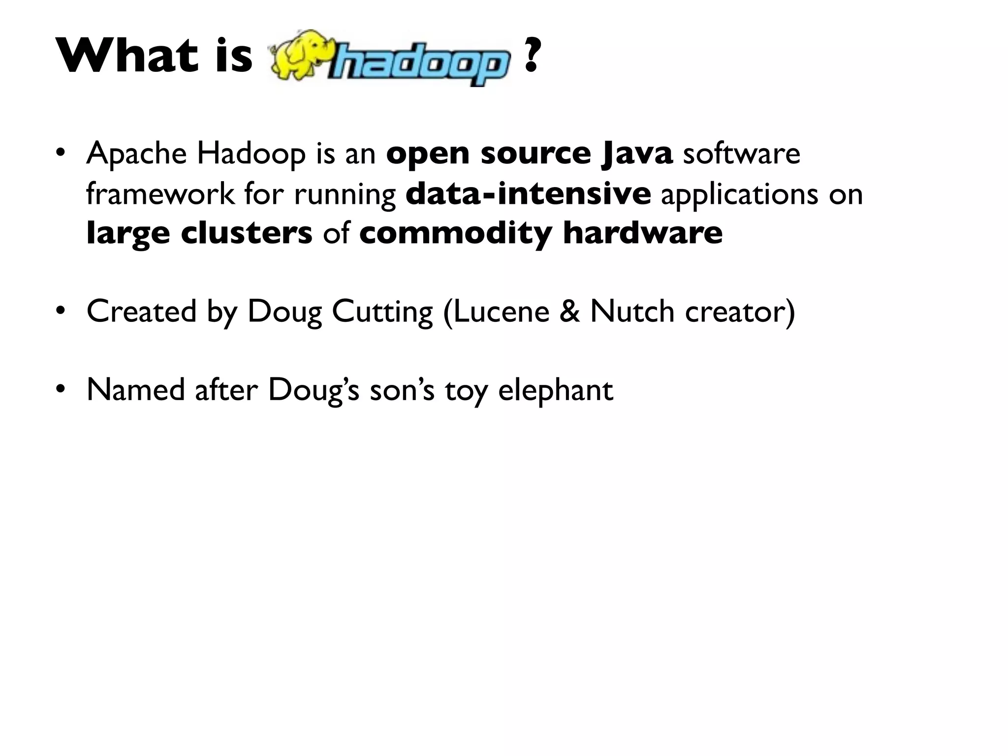 What is                         ?
• Apache Hadoop is an open source Java software
  framework for running data-intensive applications on
  large clusters of commodity hardware

• Created by Doug Cutting (Lucene & Nutch creator)

• Named after Doug’s son’s toy elephant
 