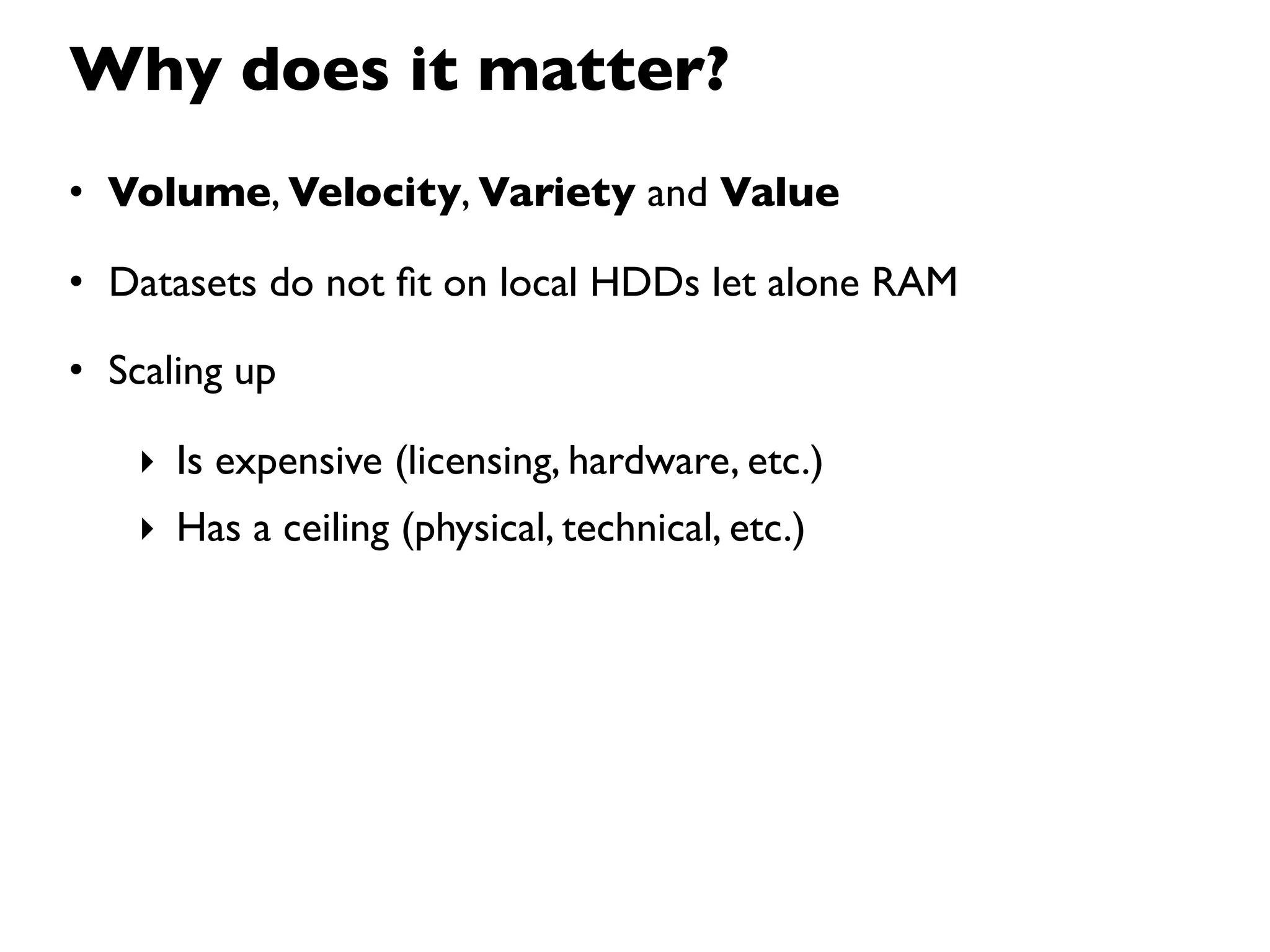 Why does it matter?
• Volume, Velocity, Variety and Value

• Datasets do not ﬁt on local HDDs let alone RAM

• Scaling up

   ‣ Is expensive (licensing, hardware, etc.)
   ‣ Has a ceiling (physical, technical, etc.)
 