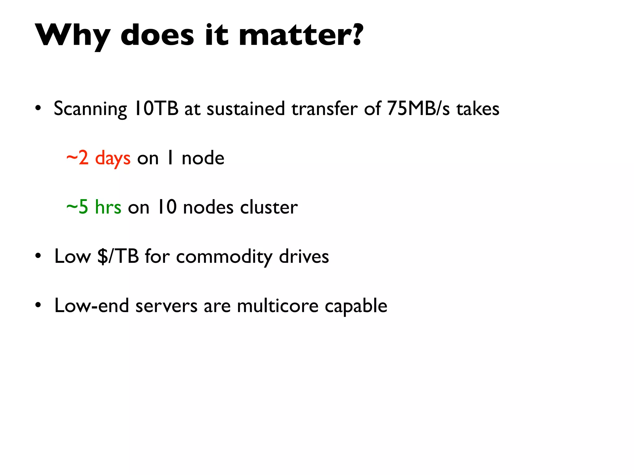 Why does it matter?

• Scanning 10TB at sustained transfer of 75MB/s takes

   ~2 days on 1 node

   ~5 hrs on 10 nodes cluster

• Low $/TB for commodity drives

• Low-end servers are multicore capable
 