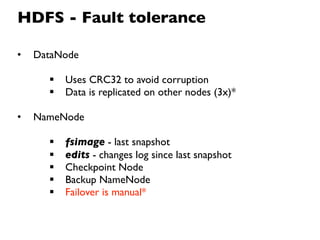 HDFS - Fault tolerance

•   DataNode

         Uses CRC32 to avoid corruption
         Data is replicated on other nodes (3x)*

•   NameNode

         fsimage - last snapshot
         edits - changes log since last snapshot
         Checkpoint Node
         Backup NameNode
         Failover is manual*
 
