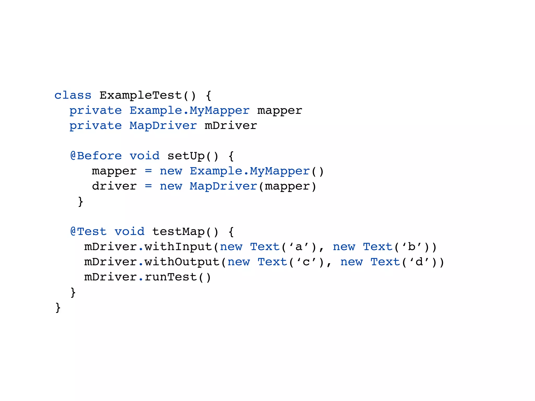 class ExampleTest() {
  private Example.MyMapper mapper
  private MapDriver driver

    @Before void setUp() {
       mapper = new Example.MyMapper()
       driver = new MapDriver(mapper)
     }

    @Test void testMap() {
      driver.withInput(new Text(‘a’), new Text(‘b’))
      driver.withOutput(new Text(‘c’), new Text(‘d’))
      driver.runTest()
    }
}
 