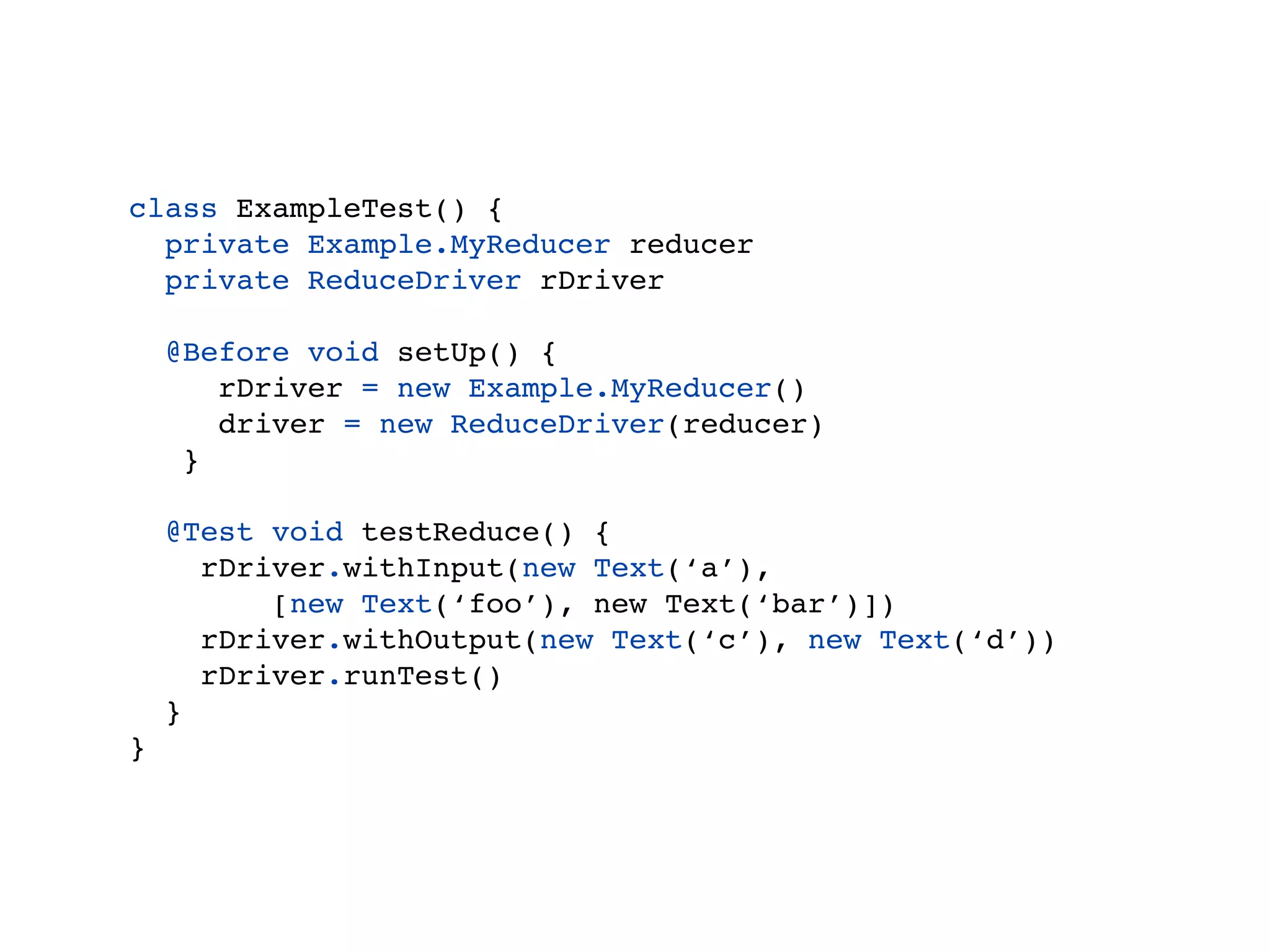 class ExampleTest() {
  private Example.MyReducer reducer
  private ReduceDriver driver

    @Before void setUp() {
       reducer = new Example.MyReducer()
       driver = new ReduceDriver(reducer)
     }

    @Test void testReduce() {
      driver.withInput(new Text(‘a’),
          [new Text(‘foo’), new Text(‘bar’)])
      driver.withOutput(new Text(‘c’), new Text(‘d’))
      driver.runTest()
    }
}
 