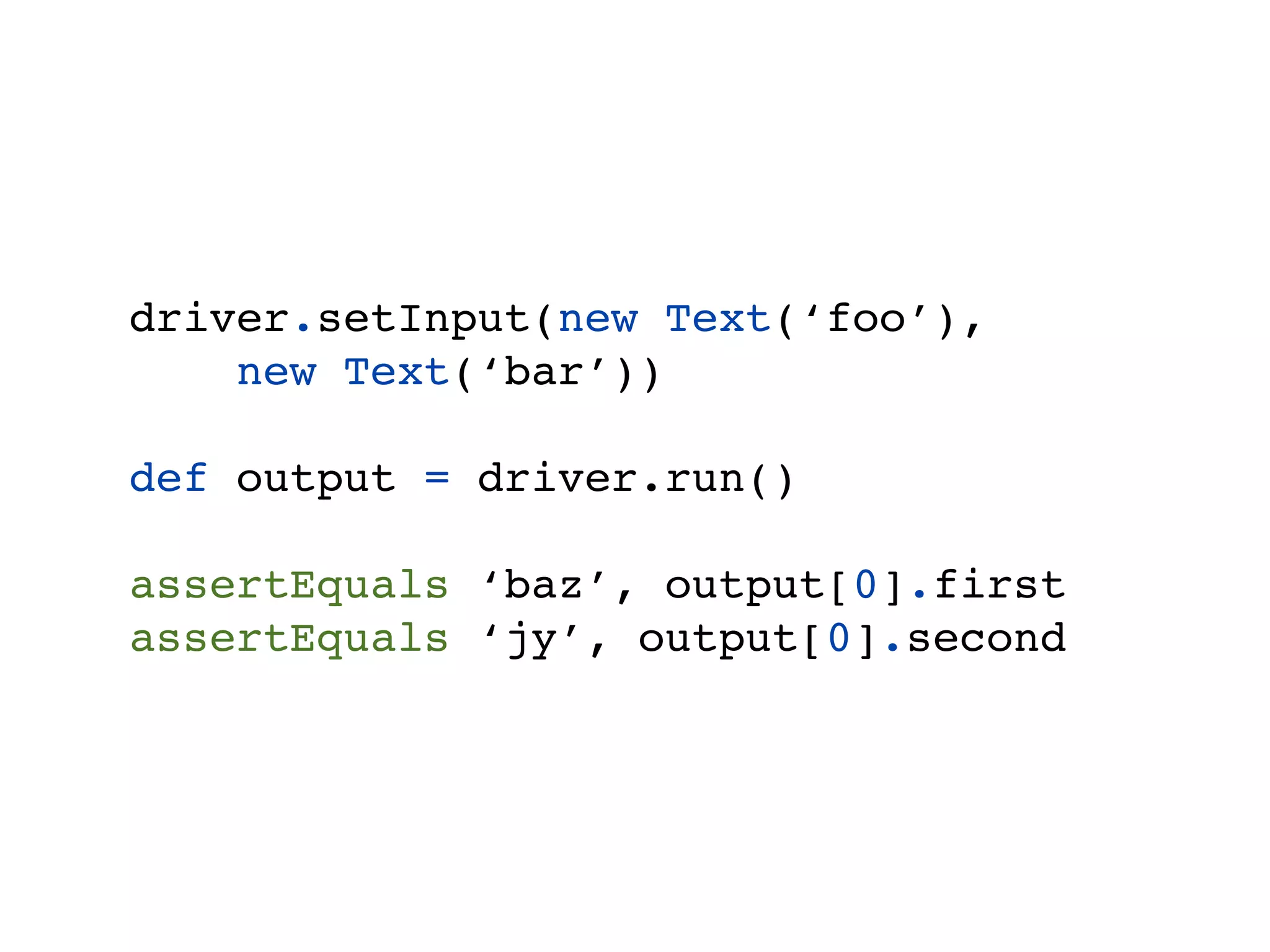 driver.setInput(new Text(‘foo’),
    new Text(‘bar’))

def output = driver.run()

assertEquals ‘baz’, output[0].first
assertEquals ‘jy’, output[0].second
 