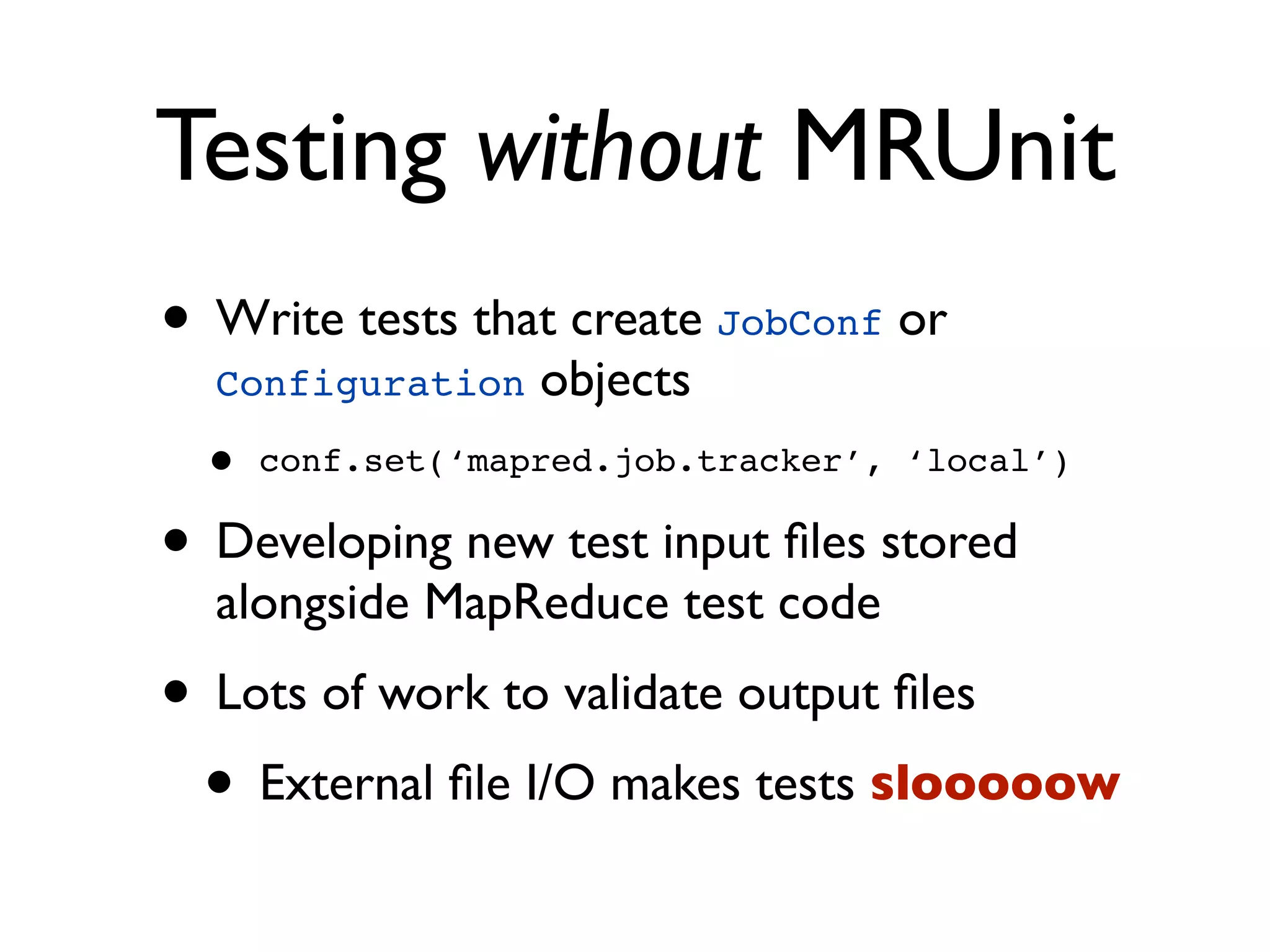 Testing without MRUnit
• Write tests that create JobConf or
  Configuration   objects
 •   conf.set(‘mapred.job.tracker’, ‘local’)

• Developing new test input ﬁles stored
  alongside MapReduce test code
• Lots of work to validate output ﬁles
 • External ﬁle I/O makes tests slooooow
 