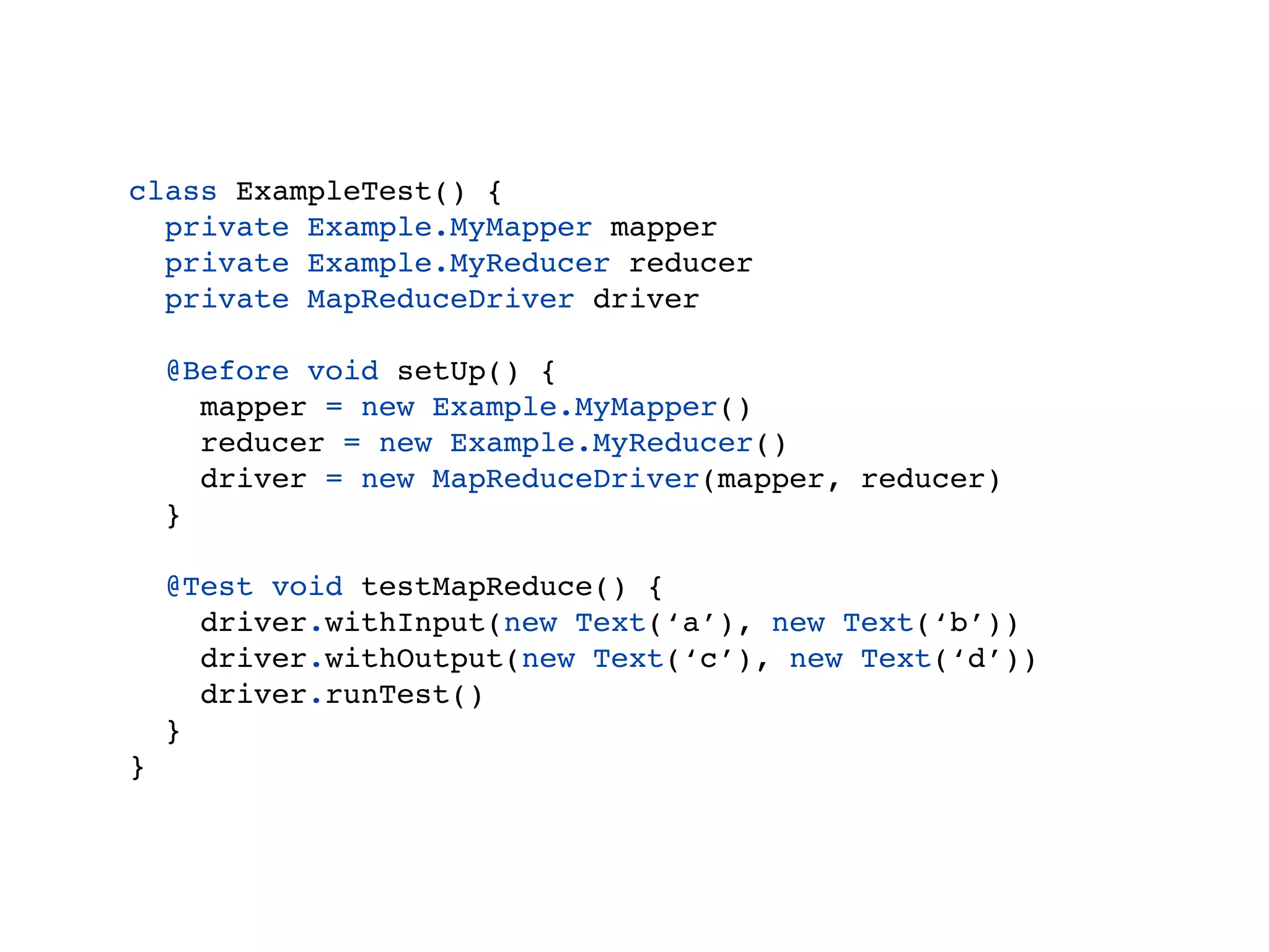 Example
class ExampleTest() {
  private Example.MyMapper mapper
  private Example.MyReducer reducer
  private MapReduceDriver driver

    @Before void setUp() {
      mapper = new Example.MyMapper()
      reducer = new Example.MyReducer()
      driver = new MapReduceDriver(mapper, reducer)
    }

    @Test void testMapReduce() {
      driver.withInput(new Text(‘a’), new Text(‘b’))
      driver.withOutput(new Text(‘c’), new Text(‘d’))
      driver.runTest()
    }
}
 