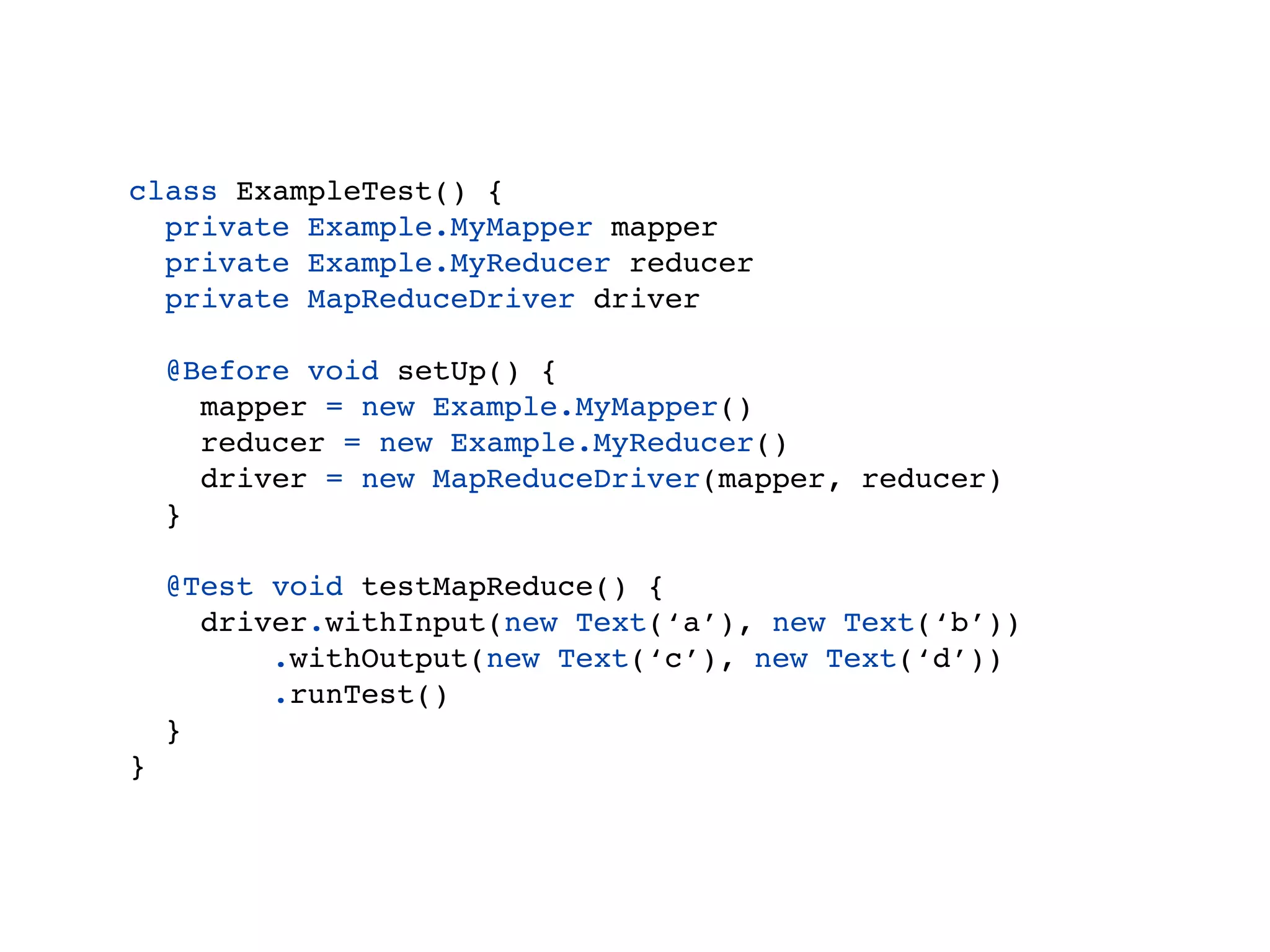 Example
class ExampleTest() {
  private Example.MyMapper mapper
  private Example.MyReducer reducer
  private MapReduceDriver driver

    @Before void setUp() {
      mapper = new Example.MyMapper()
      reducer = new Example.MyReducer()
      driver = new MapReduceDriver(mapper, reducer)
    }

    @Test void testMapReduce() {
      driver.withInput(new Text(‘a’), new Text(‘b’))
          .withOutput(new Text(‘c’), new Text(‘d’))
          .runTest()
    }
}
 