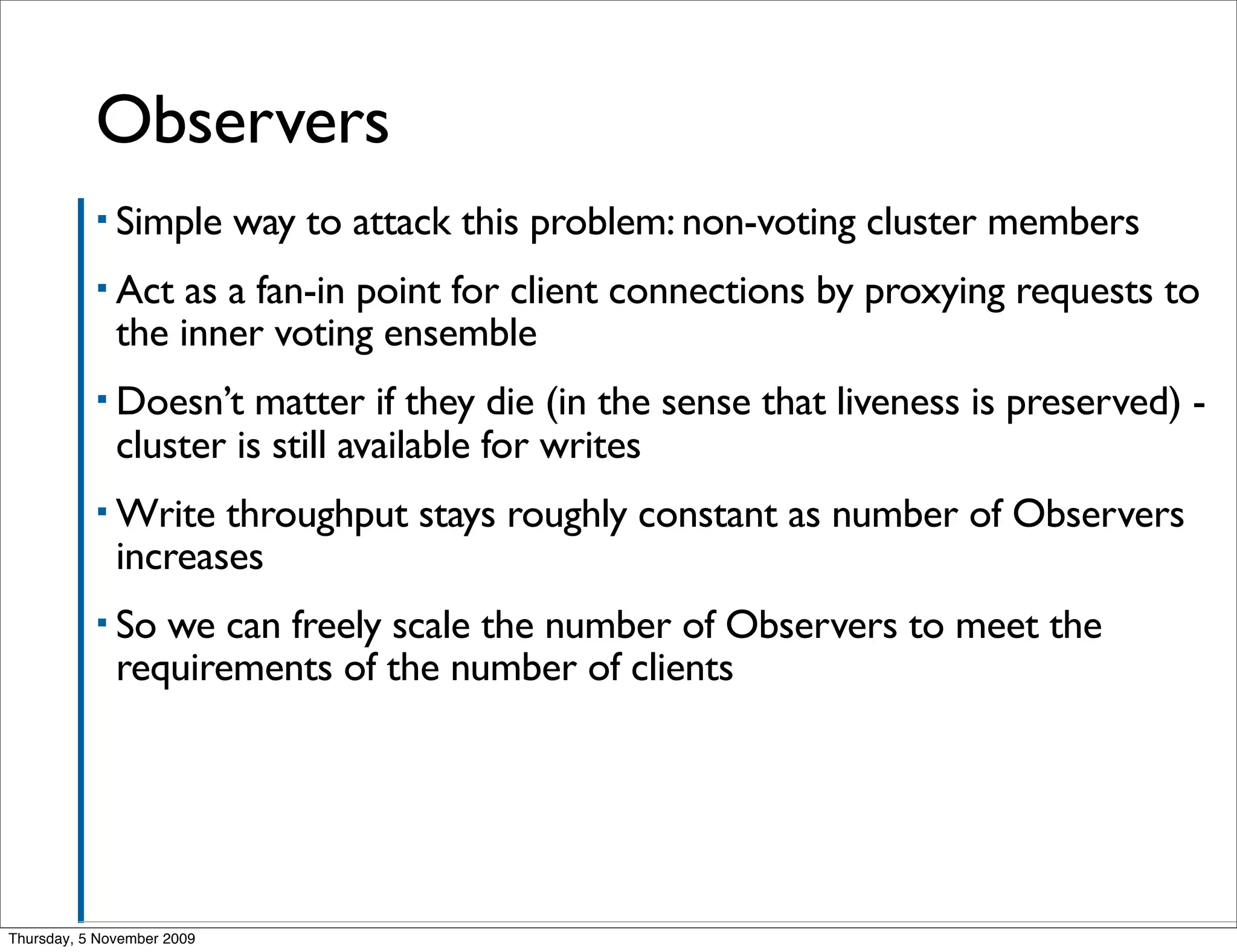 Observers
           ▪ Simple         way to attack this problem: non-voting cluster members
           ▪ Act   as a fan-in point for client connections by proxying requests to
              the inner voting ensemble
           ▪ Doesn’t    matter if they die (in the sense that liveness is preserved) -
              cluster is still available for writes
           ▪ Write   throughput stays roughly constant as number of Observers
              increases
           ▪ So  we can freely scale the number of Observers to meet the
              requirements of the number of clients




Thursday, 5 November 2009
 