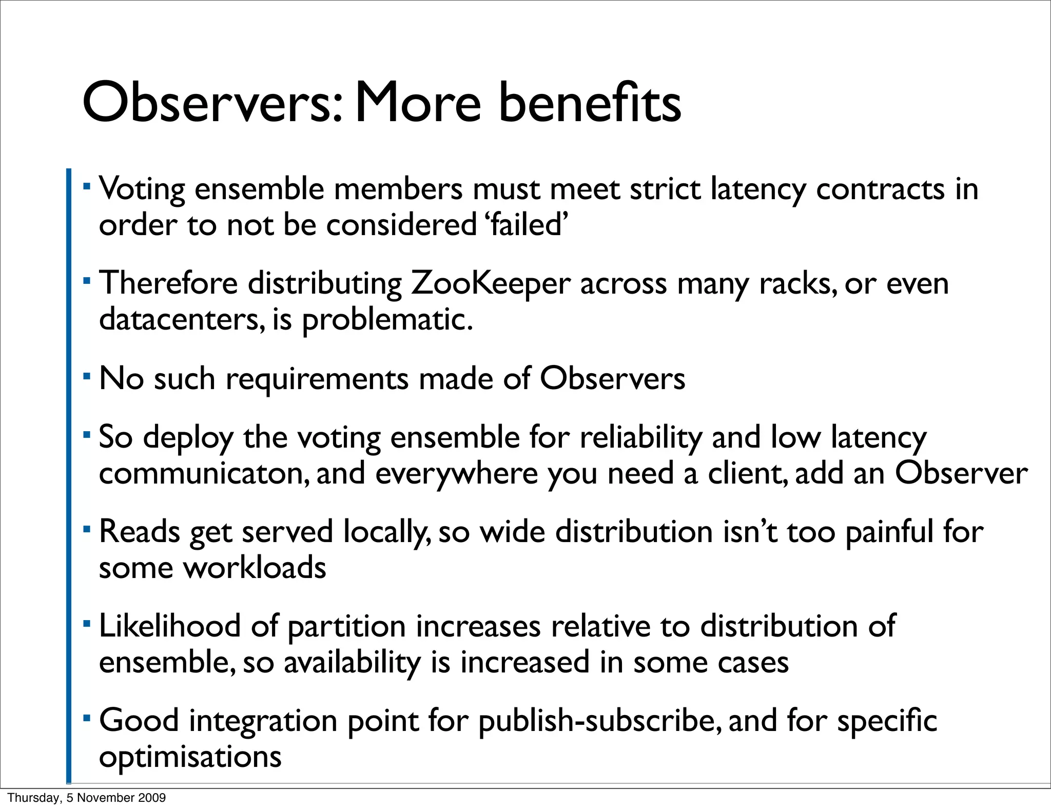 Observers: More beneﬁts
           ▪ Voting  ensemble members must meet strict latency contracts in
              order to not be considered ‘failed’
           ▪ Therefore  distributing ZooKeeper across many racks, or even
              datacenters, is problematic.
           ▪ No        such requirements made of Observers
           ▪ So deploy the voting ensemble for reliability and low latency
              communicaton, and everywhere you need a client, add an Observer
           ▪ Reads get served locally, so wide distribution isn’t too painful for
              some workloads
           ▪ Likelihood  of partition increases relative to distribution of
              ensemble, so availability is increased in some cases
           ▪ Good   integration point for publish-subscribe, and for speciﬁc
              optimisations
Thursday, 5 November 2009
 