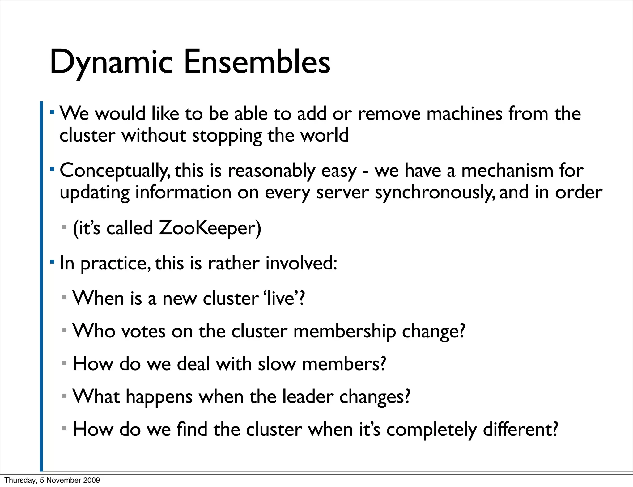 Dynamic Ensembles
           ▪ We    would like to be able to add or remove machines from the
              cluster without stopping the world
           ▪ Conceptually, this is reasonably easy - we have a mechanism for
              updating information on every server synchronously, and in order
              ▪   (it’s called ZooKeeper)
           ▪ In    practice, this is rather involved:
              ▪   When is a new cluster ‘live’?
              ▪   Who votes on the cluster membership change?
              ▪   How do we deal with slow members?
              ▪   What happens when the leader changes?
              ▪   How do we ﬁnd the cluster when it’s completely different?

Thursday, 5 November 2009
 