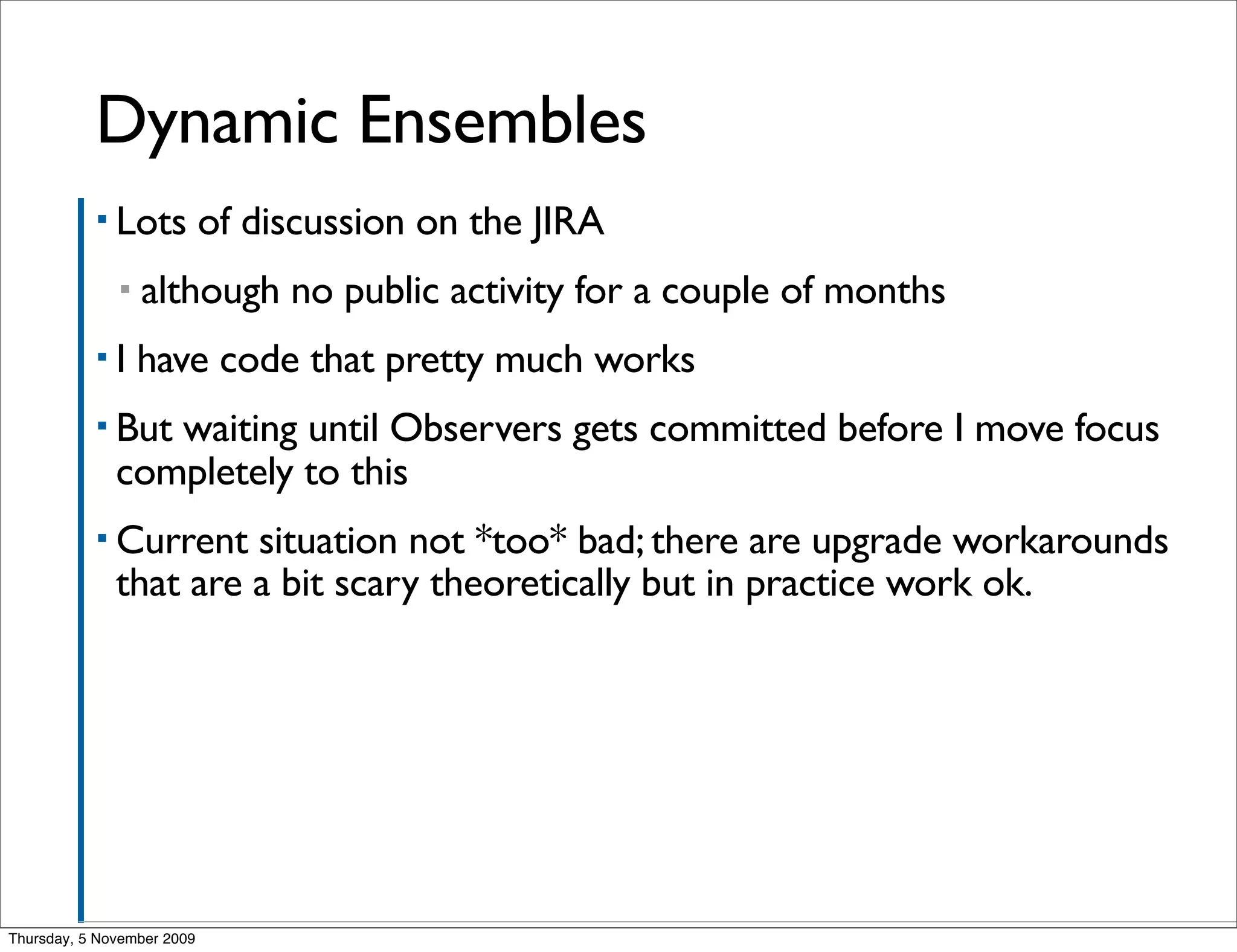 Dynamic Ensembles
           ▪ Lots           of discussion on the JIRA
              ▪   although no public activity for a couple of months
           ▪I     have code that pretty much works
           ▪ But waiting until Observers gets committed before I move focus
              completely to this
           ▪ Current   situation not *too* bad; there are upgrade workarounds
              that are a bit scary theoretically but in practice work ok.




Thursday, 5 November 2009
 