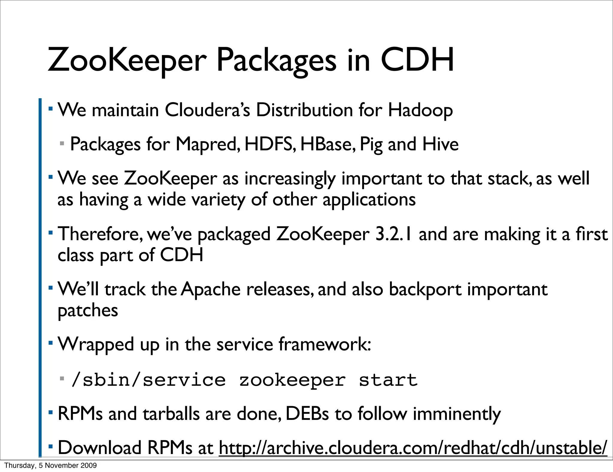 ZooKeeper Packages in CDH
           ▪ We        maintain Cloudera’s Distribution for Hadoop
              ▪   Packages for Mapred, HDFS, HBase, Pig and Hive
           ▪ We   see ZooKeeper as increasingly important to that stack, as well
              as having a wide variety of other applications
           ▪ Therefore, we’ve  packaged ZooKeeper 3.2.1 and are making it a ﬁrst
              class part of CDH
           ▪ We’ll track the Apache releases, and also backport important
              patches
           ▪ Wrapped           up in the service framework:
              ▪   /sbin/service zookeeper start
           ▪ RPMs           and tarballs are done, DEBs to follow imminently
           ▪ Download           RPMs at http://archive.cloudera.com/redhat/cdh/unstable/
Thursday, 5 November 2009
 