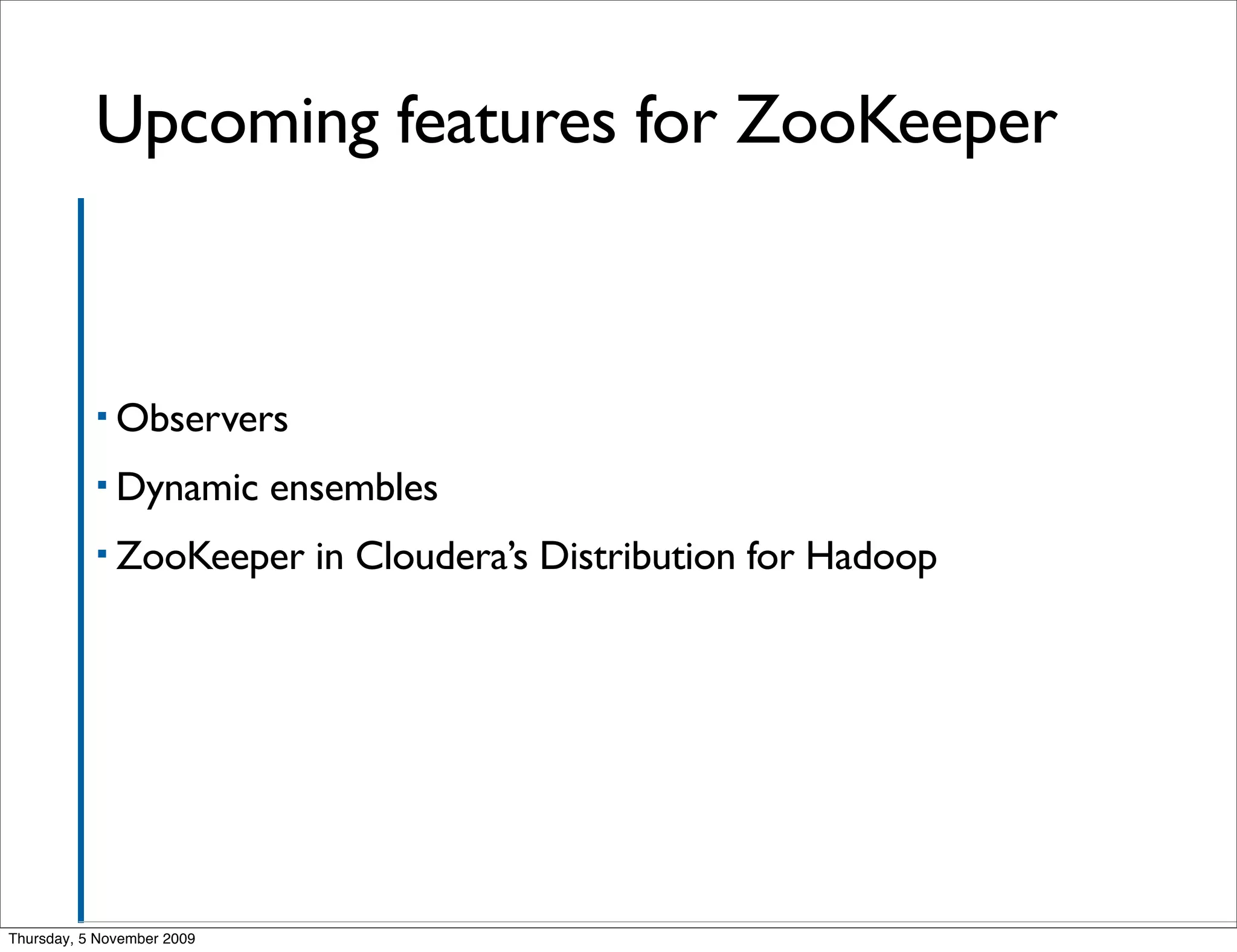 Upcoming features for ZooKeeper



           ▪ Observers

           ▪ Dynamic        ensembles
           ▪ ZooKeeper        in Cloudera’s Distribution for Hadoop




Thursday, 5 November 2009
 