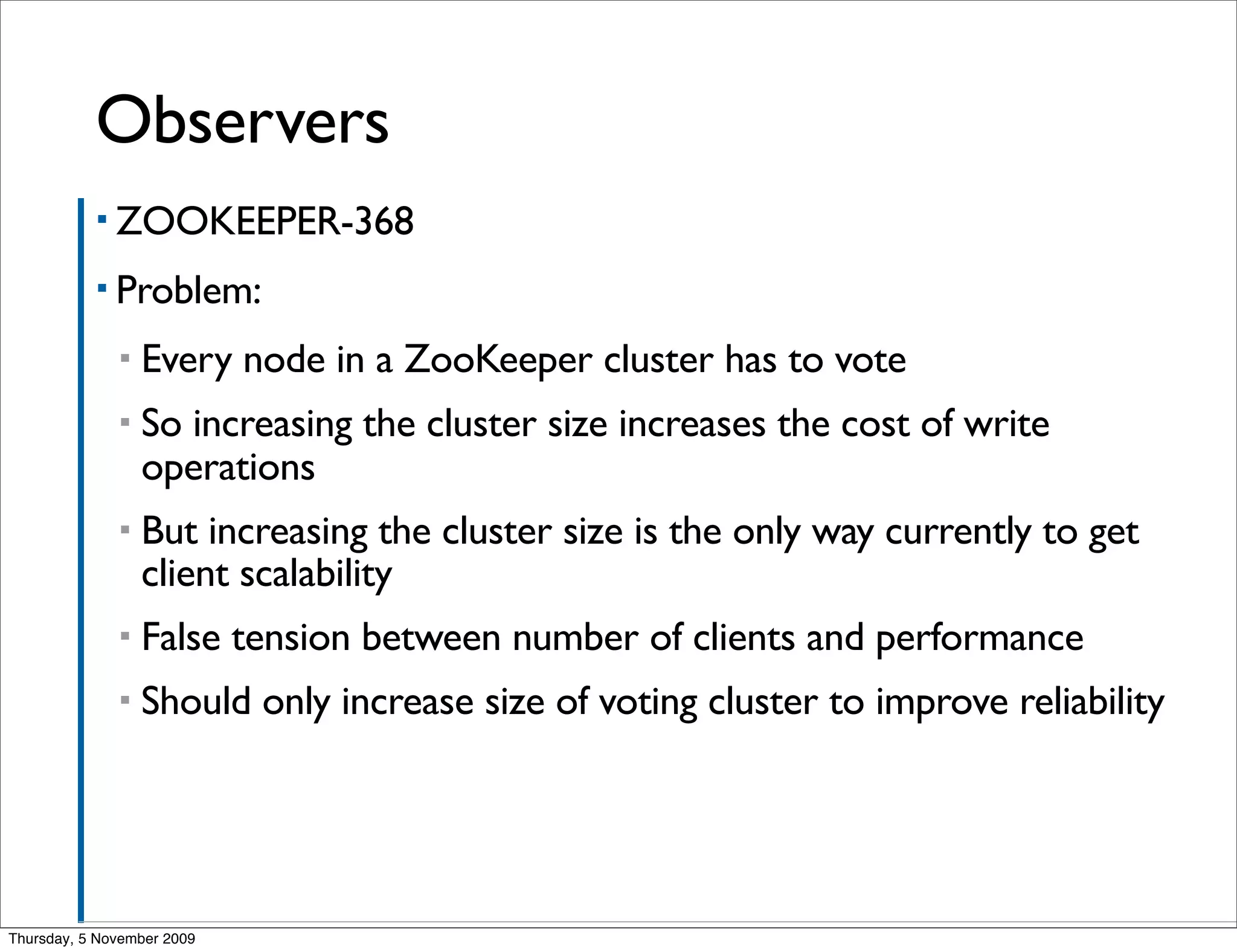 Observers
           ▪ ZOOKEEPER-368

           ▪ Problem:

              ▪   Every node in a ZooKeeper cluster has to vote
              ▪   So increasing the cluster size increases the cost of write
                  operations
              ▪   But increasing the cluster size is the only way currently to get
                  client scalability
              ▪   False tension between number of clients and performance
              ▪   Should only increase size of voting cluster to improve reliability




Thursday, 5 November 2009
 