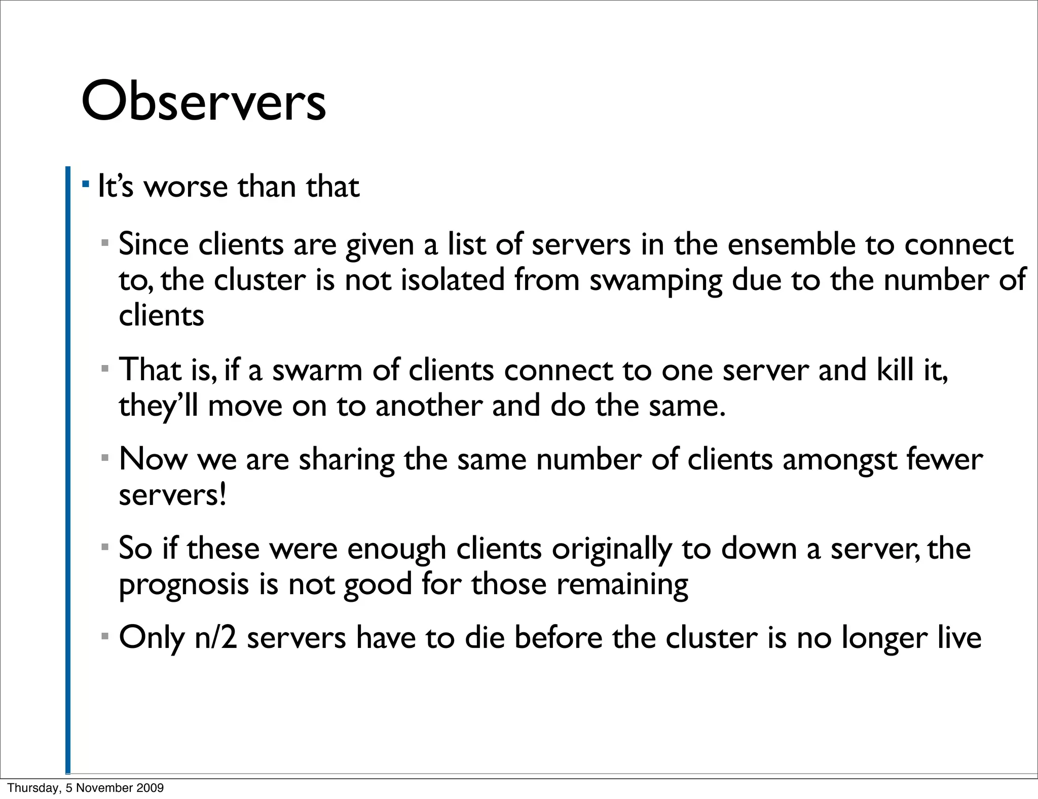 Observers	

           ▪ It’s    worse than that
              ▪   Since clients are given a list of servers in the ensemble to connect
                  to, the cluster is not isolated from swamping due to the number of
                  clients
              ▪   That is, if a swarm of clients connect to one server and kill it,
                  they’ll move on to another and do the same.
              ▪   Now we are sharing the same number of clients amongst fewer
                  servers!
              ▪   So if these were enough clients originally to down a server, the
                  prognosis is not good for those remaining
              ▪   Only n/2 servers have to die before the cluster is no longer live



Thursday, 5 November 2009
 