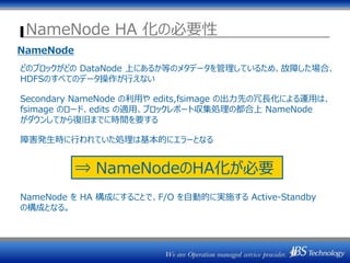 NameNode HA 化の必要性
NameNode
どのブロックがどの DataNode 上にあるか等のメタデータを管理しているため、故障した場合、
HDFSのすべてのデータ操作が行えない
Secondary NameNode の利用や edits,fsimage の出力先の冗長化による運用は、
fsimage のロード、edits の適用、ブロックレポート収集処理の都合上 NameNode
がダウンしてから復旧までに時間を要する
障害発生時に行われていた処理は基本的にエラーとなる
⇒ NameNodeのHA化が必要
NameNode を HA 構成にすることで、F/O を自動的に実施する Active-Standby
の構成となる。
 