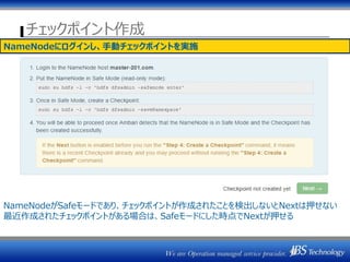 チェックポイント作成
NameNodeにログインし、手動チェックポイントを実施
NameNodeがSafeモードであり、チェックポイントが作成されたことを検出しないとNextは押せない
最近作成されたチェックポイントがある場合は、Safeモードにした時点でNextが押せる
 