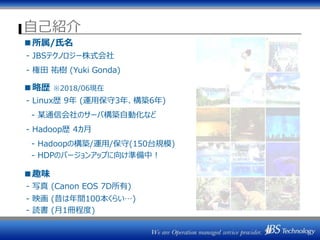 自己紹介
■所属/氏名
- JBSテクノロジー株式会社
- 権田 祐樹 (Yuki Gonda)
■略歴 ※2018/06現在
- Linux歴 9年 (運用保守3年、構築6年)
- 某通信会社のサーバ構築自動化など
- Hadoop歴 4カ月
- Hadoopの構築/運用/保守(150台規模)
- HDPのバージョンアップに向け準備中！
■趣味
- 写真 (Canon EOS 7D所有)
- 映画 (昔は年間100本くらい…)
- 読書 (月1冊程度)
 