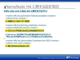 NameNode HA に関する設定項目
hdfs-site.xml にある HA に関するプロパティ
<name>dfs.ha.automatic-failover.enabled</name>
<value>true</value>
⇒ 自動フェールオーバー有効
<name>dfs.ha.fencing.methods</name>
<value>shell(/bin/true)</value>
⇒ フェンシング方法「shell」()内は実行コマンド
※/bin/true は正常終了する(戻り値0を返す)だけのコマンド
何もしないが内部的にはフェンシングが成功したように見なされる
<name>dfs.ha.namenodes.[nameservice ID]</name>
<value>nn1,nn2</value>
⇒ 個々のNameNode ID
 