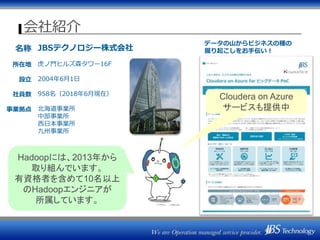 会社紹介
名称
所在地
設立
社員数
事業拠点
JBSテクノロジー株式会社
虎ノ門ヒルズ森タワー16F
2004年6月1日
958名（2018年6月現在）
北海道事業所
中部事業所
西日本事業所
九州事業所
データの山からビジネスの種の
掘り起こしをお手伝い！
Hadoopには、2013年から
取り組んでいます。
有資格者を含めて10名以上
のHadoopエンジニアが
所属しています。
Cloudera on Azure
サービスも提供中
 