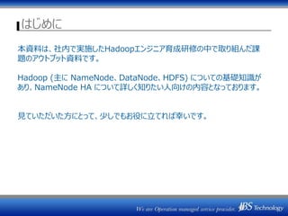 はじめに
本資料は、社内で実施したHadoopエンジニア育成研修の中で取り組んだ課
題のアウトプット資料です。
Hadoop (主に NameNode、DataNode、HDFS) についての基礎知識が
あり、NameNode HA について詳しく知りたい人向けの内容となっております。
見ていただいた方にとって、少しでもお役に立てれば幸いです。
 
