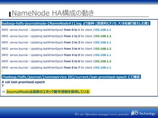 NameNode HA構成の動き
Master-202
NameNode
(Active) Quorum
JournalManager
Journal
Node1
NameNode
(Active)Quorum
JournalManager
②edits 書き込み
Master-201 ①NW的に完全に分離
Journal
Node2
Journal
Node3
②edits 書き込み
edits
最新エポック番号③
エポック番号②エポック番号③
hadoop-hdfs-journalnode-[NameNode#1].log より抜粋 (意図的にF/O、F/Bを繰り替えした際)
INFO server.Journal - Updating lastWriterEpoch from 0 to 1 for client /192.168.1.1
INFO server.Journal - Updating lastWriterEpoch from 1 to 2 for client /192.168.1.2
INFO server.Journal - Updating lastWriterEpoch from 2 to 3 for client /192.168.1.1
INFO server.Journal - Updating lastWriterEpoch from 3 to 4 for client /192.168.1.2
INFO server.Journal - Updating lastWriterEpoch from 4 to 5 for client /192.168.1.1
INFO server.Journal - Updating lastWriterEpoch from 5 to 6 for client /192.168.1.2
INFO server.Journal - Updating lastWriterEpoch from 6 to 7 for client /192.168.1.1
/hadoop/hdfs/journal/[nameservice ID]/current/last-promised-epoch にて確認
# cat last-promised-epoch
7
⇒ JournalNodeは最新のエポック番号情報を保持している
 