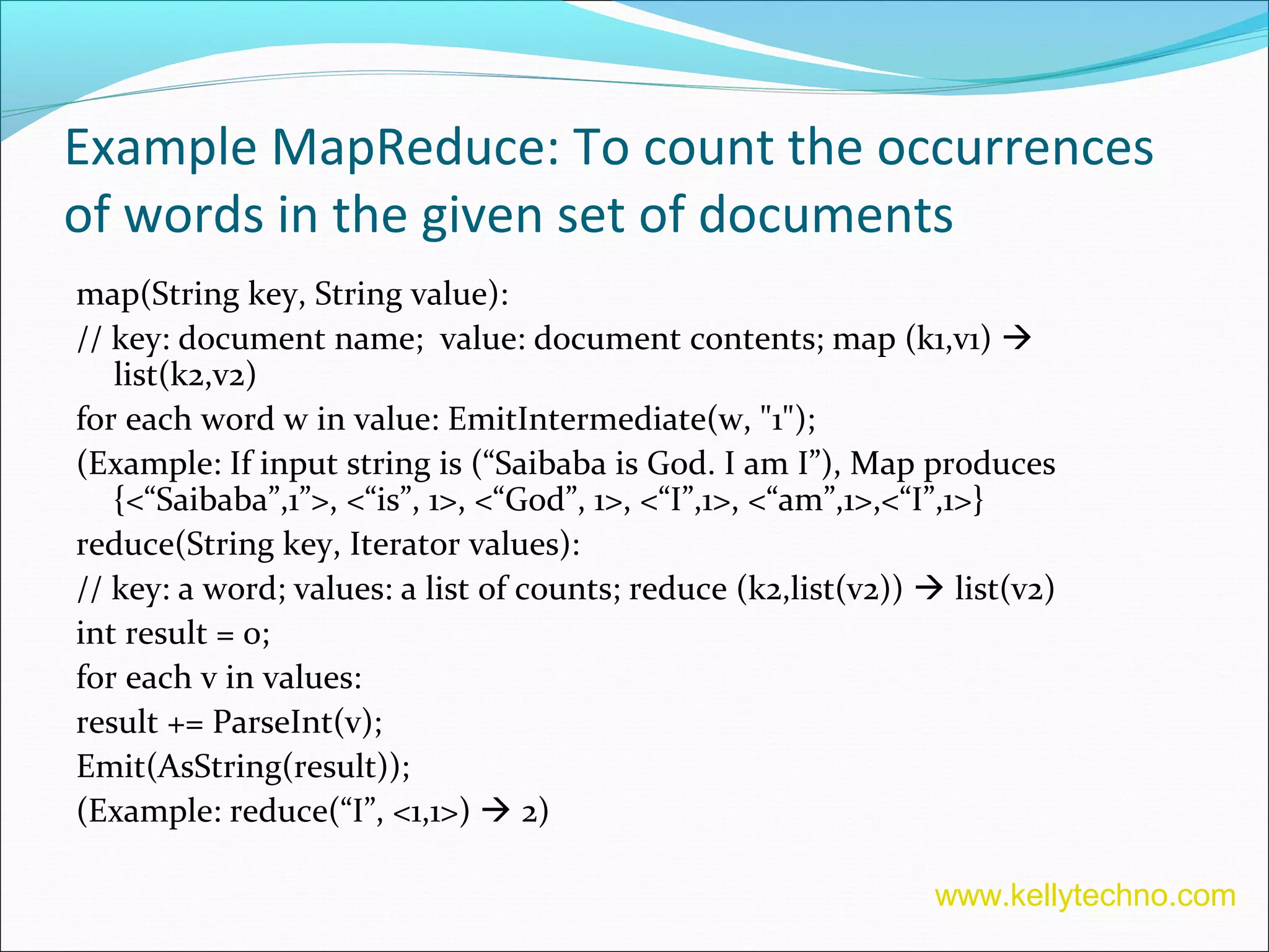 Example MapReduce: To count the occurrences
of words in the given set of documents
map(String key, String value):
// key: document name; value: document contents; map (k1,v1) 
list(k2,v2)
for each word w in value: EmitIntermediate(w, "1");
(Example: If input string is (“Saibaba is God. I am I”), Map produces
{<“Saibaba”,1”>, <“is”, 1>, <“God”, 1>, <“I”,1>, <“am”,1>,<“I”,1>}
reduce(String key, Iterator values):
// key: a word; values: a list of counts; reduce (k2,list(v2))  list(v2)
int result = 0;
for each v in values:
result += ParseInt(v);
Emit(AsString(result));
(Example: reduce(“I”, <1,1>)  2)
www.kellytechno.com
 