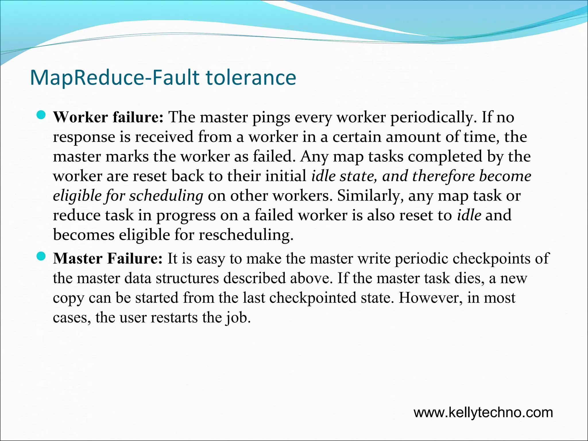 MapReduce-Fault tolerance
Worker failure: The master pings every worker periodically. If no
response is received from a worker in a certain amount of time, the
master marks the worker as failed. Any map tasks completed by the
worker are reset back to their initial idle state, and therefore become
eligible for scheduling on other workers. Similarly, any map task or
reduce task in progress on a failed worker is also reset to idle and
becomes eligible for rescheduling.
Master Failure: It is easy to make the master write periodic checkpoints of
the master data structures described above. If the master task dies, a new
copy can be started from the last checkpointed state. However, in most
cases, the user restarts the job.
www.kellytechno.com
 
