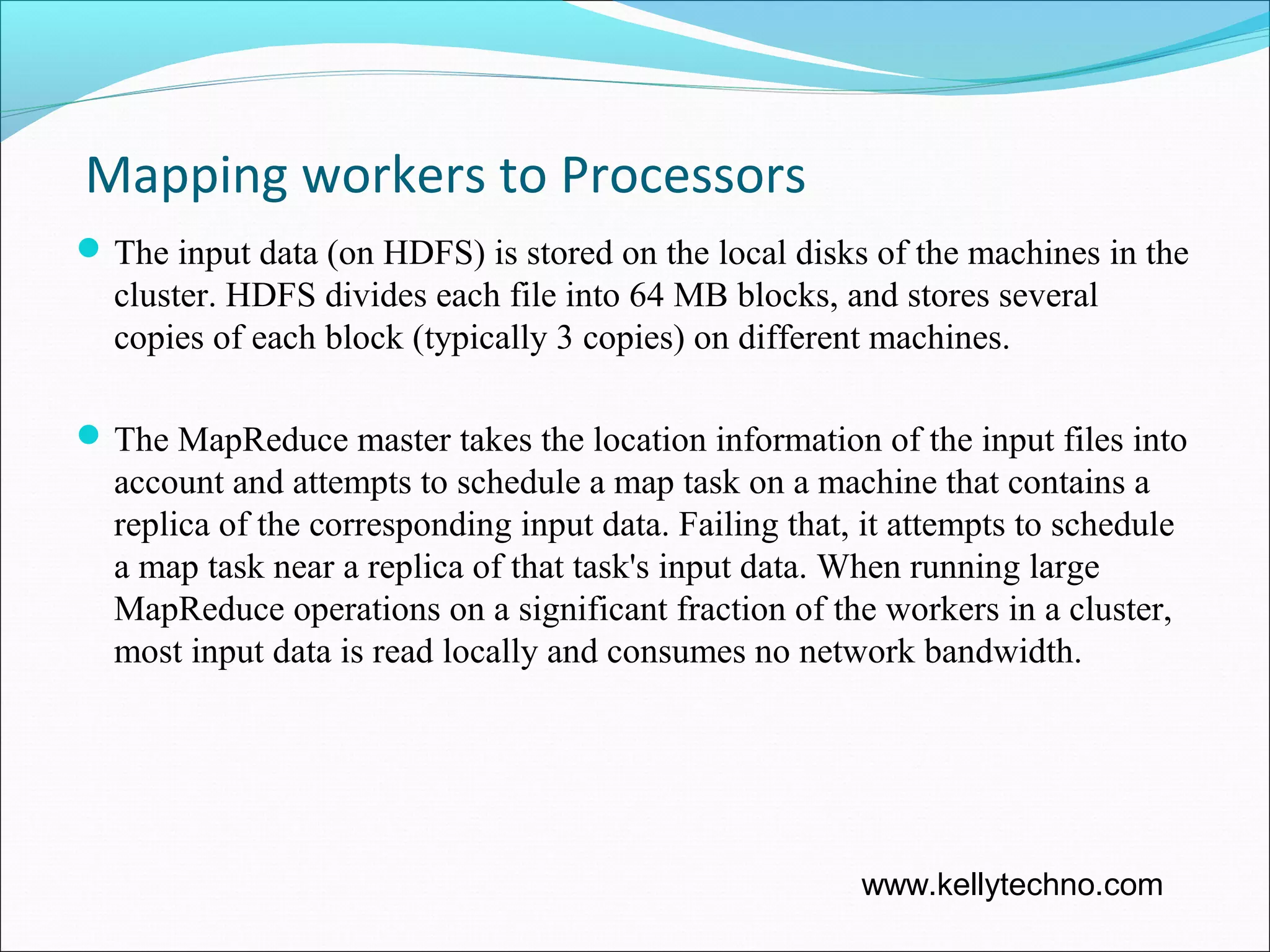 Mapping workers to Processors
The input data (on HDFS) is stored on the local disks of the machines in the
cluster. HDFS divides each file into 64 MB blocks, and stores several
copies of each block (typically 3 copies) on different machines.
The MapReduce master takes the location information of the input files into
account and attempts to schedule a map task on a machine that contains a
replica of the corresponding input data. Failing that, it attempts to schedule
a map task near a replica of that task's input data. When running large
MapReduce operations on a significant fraction of the workers in a cluster,
most input data is read locally and consumes no network bandwidth.
www.kellytechno.com
 