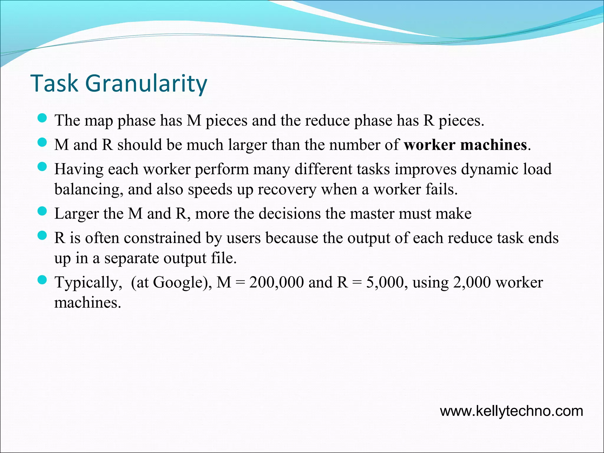 Task Granularity
The map phase has M pieces and the reduce phase has R pieces.
M and R should be much larger than the number of worker machines.
Having each worker perform many different tasks improves dynamic load
balancing, and also speeds up recovery when a worker fails.
Larger the M and R, more the decisions the master must make
R is often constrained by users because the output of each reduce task ends
up in a separate output file.
Typically, (at Google), M = 200,000 and R = 5,000, using 2,000 worker
machines.
www.kellytechno.com
 